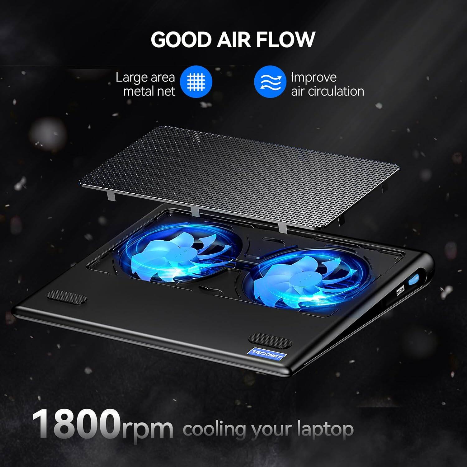GOOD AIR FLOW

Large area metal net
Improve air circulation

TECKNET
1800rpm cooling your laptop