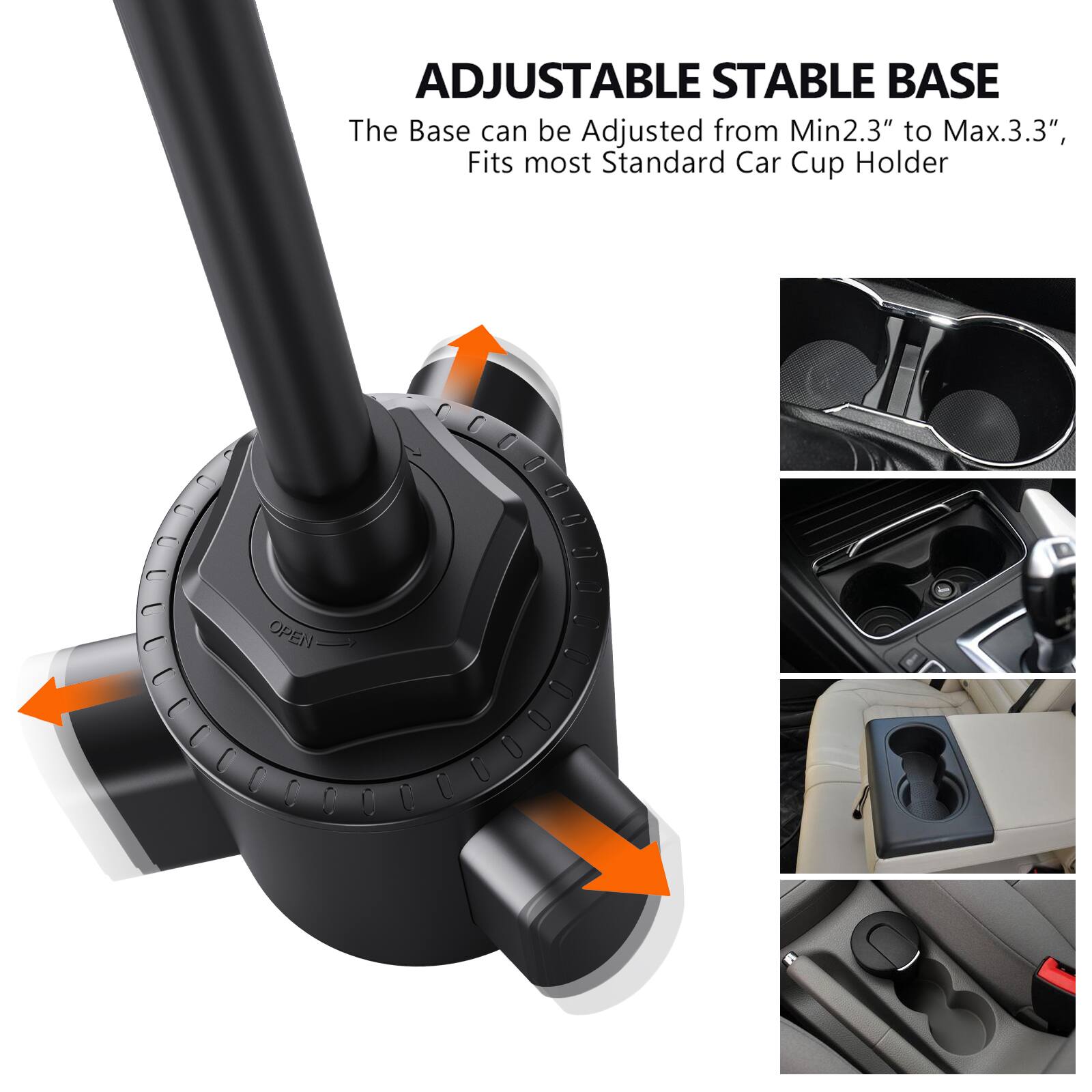 ADJUSTABLE STABLE BASE  
The Base can be Adjusted from Min2.3" to Max.3.3", Fits most Standard Car Cup Holder