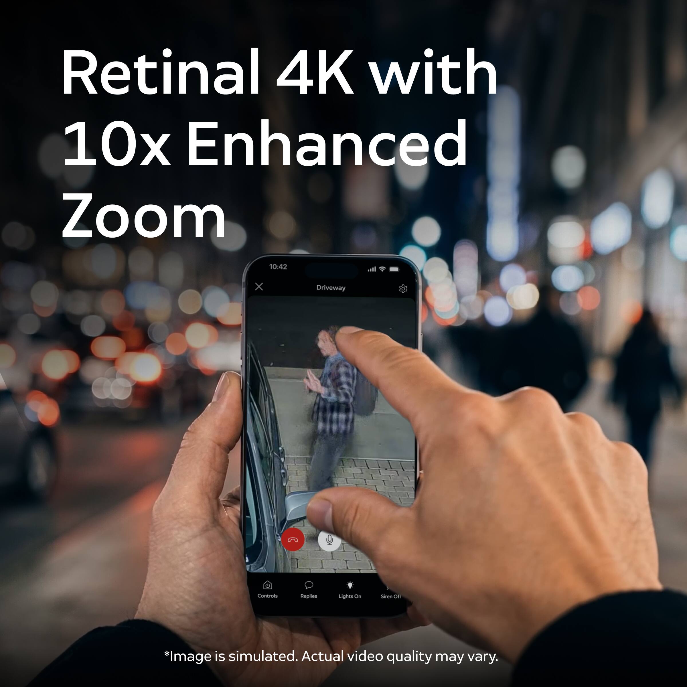 Retinal 4K with 10x Enhanced Zoom

10:42
It's
X
Driveway
Controls
Replies
Lights On
Siren Off

*Image is simulated. Actual video quality may vary.