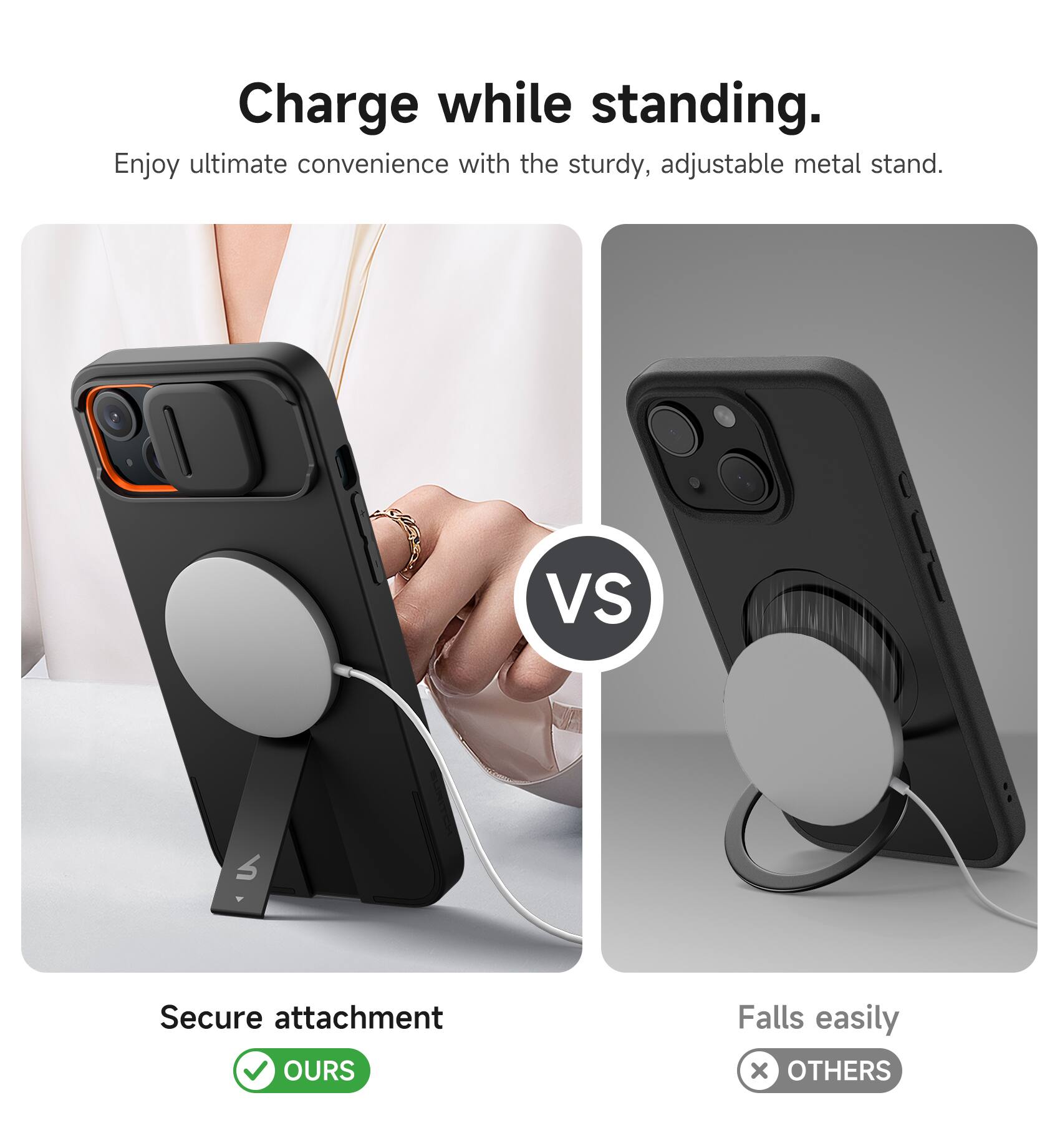Charge while standing.  
Enjoy ultimate convenience with the sturdy, adjustable metal stand.  

VS  

Secure attachment  
✅ OURS  

Falls easily  
❌ OTHERS