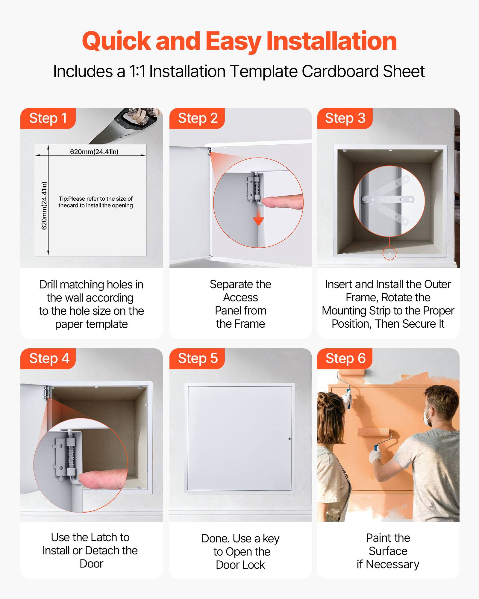 Quick and Easy Installation  
Includes a 1:1 Installation Template Cardboard Sheet  

Step 1  
620mm(24.41in)  
Tip: Please refer to the size of the card to install the opening  

Step 2  
Drill matching holes in the wall according to the hole size on the paper template  

Step 3  
Separate the Access Panel from the Frame  

Step 4  
Insert and Install the Outer Frame, Rotate the Mounting Strip to the Proper Position, Then Secure It  

Step 5  
Use the Latch to Install or Detach the Door  

Step 6  
Done. Use a key to Open the Door Lock  

Paint the Surface if Necessary