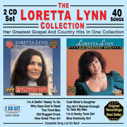 **The Loretta Lynn 40 Songs Collection**
Her Greatest Gospel And Country Hits In One Collection
**2 CD Set**
**Loretta Lynn**
**22 Greatest Hits**
**Heartwarming Gospel**
**18 Greatest Hits**
**Heaven Bound Collectors Teevee Series**
**Ten Thousand Angels**
**Gusto Teevee**
**Gusto Gold**
**Gusto Gospel**
**Gusto Gold**
**2 CD Set**
**BXS-3658**
**I'm A Gettin' Ready To Go**
**Who Says God Is Dead**
**The Third Man**
**Old Rugged Cross**
**How Great Thou Art**
**Coal Miner's Daughter**
**You Ain't Woman Enough**
**To Take My Man**
**I'm A Honky Tonk Girl**
**Blue Kentucky Girl**
**Original Recordings**
**Best Seller**
**Complete Song List On Back**