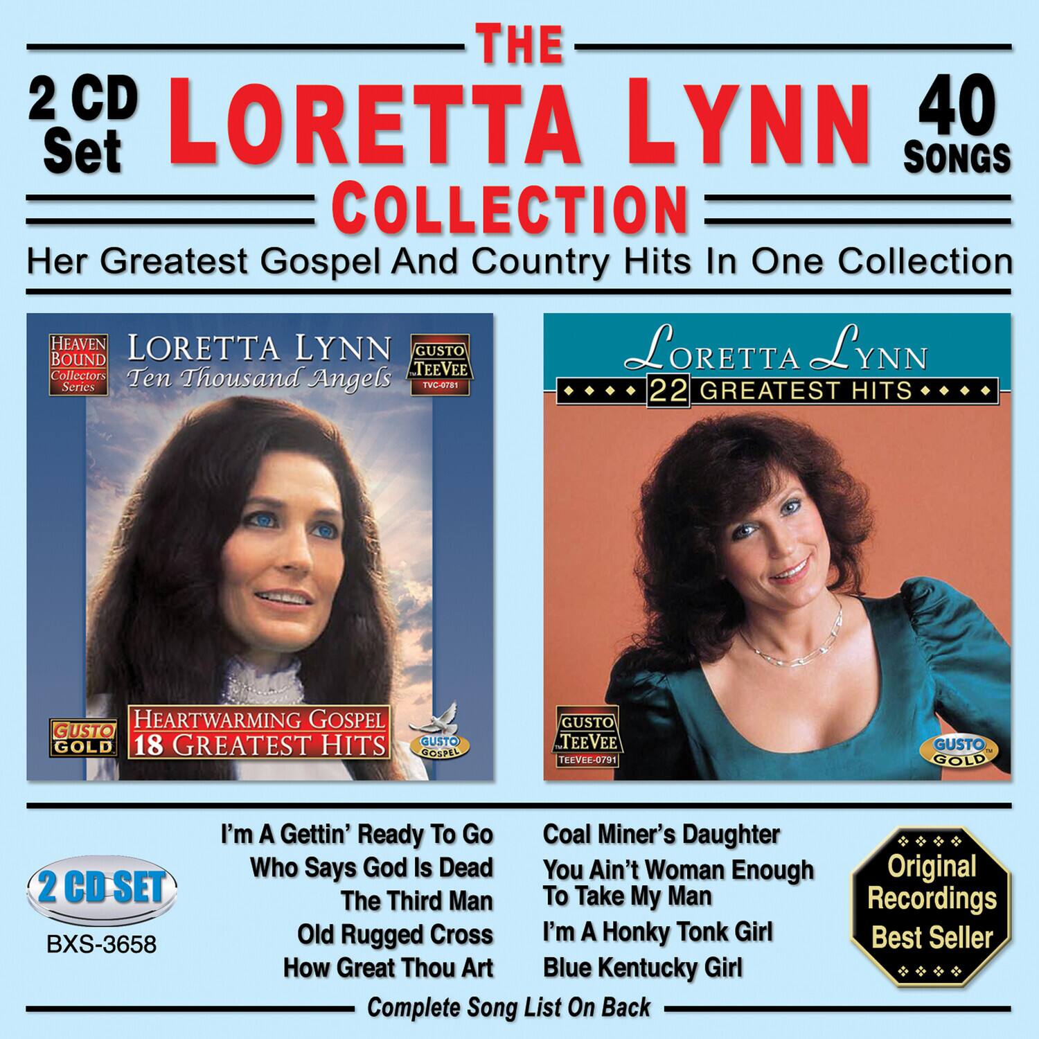 **The Loretta Lynn 40 Songs Collection**

Her Greatest Gospel And Country Hits In One Collection

**2 CD Set**

**Loretta Lynn**

**22 Greatest Hits**

**Heartwarming Gospel**

**18 Greatest Hits**

**Heaven Bound Collectors Teevee Series**

**Ten Thousand Angels**

**Gusto Teevee**

**Gusto Gold**

**Gusto Gospel**

**Gusto Gold**

**2 CD Set**

**BXS-3658**

**I'm A Gettin' Ready To Go**

**Who Says God Is Dead**

**The Third Man**

**Old Rugged Cross**

**How Great Thou Art**

**Coal Miner's Daughter**

**You Ain't Woman Enough**

**To Take My Man**

**I'm A Honky Tonk Girl**

**Blue Kentucky Girl**

**Original Recordings**

**Best Seller**

**Complete Song List On Back**