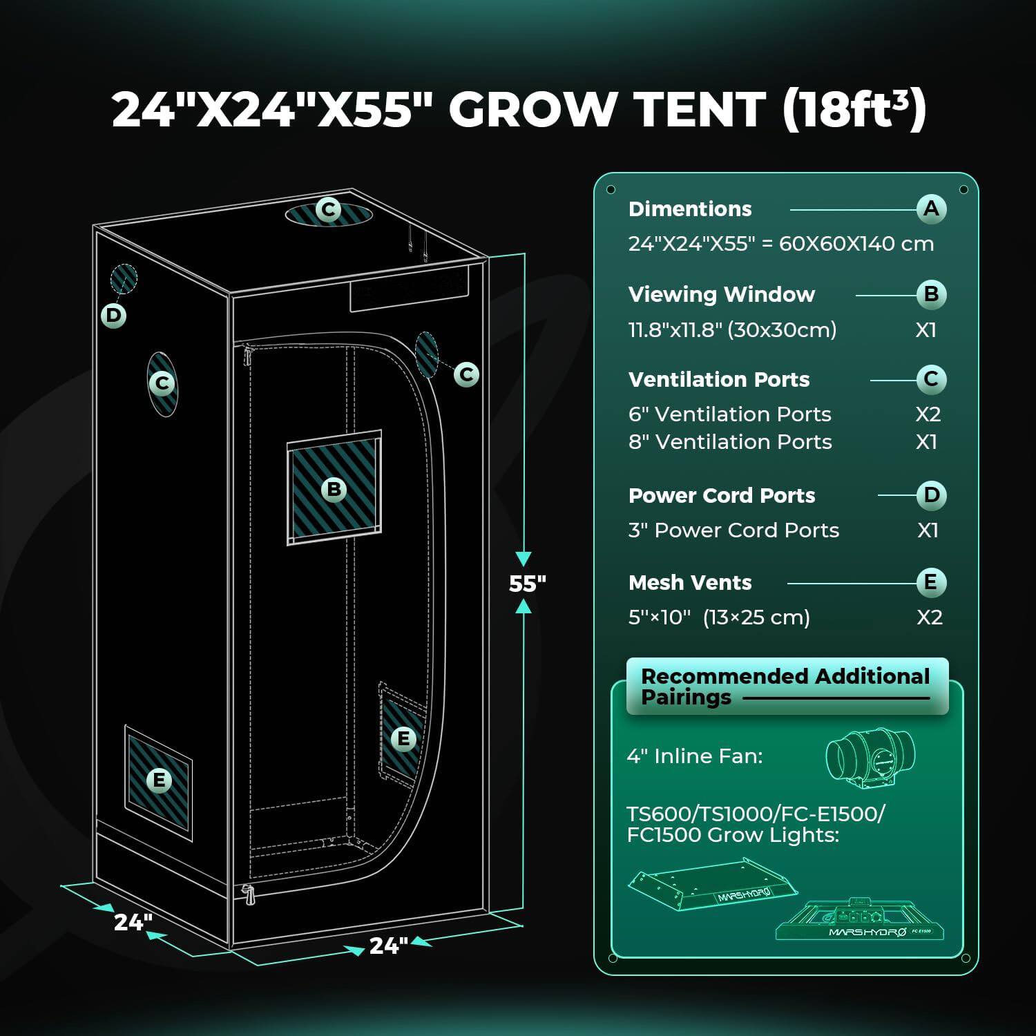24"X24"X55" GROW TENT (18ft³)  
Dimensions: 24"X24"X55" = 60X60X140 cm  
Viewing Window: 11.8"x11.8" (30x30cm)  
Ventilation Ports:  
- 6" Ventilation Ports X2  
- 8" Ventilation Ports X1  
Power Cord Ports: 3" Power Cord Ports X1  
Mesh Vents: 5"x10" (13x25 cm) X2  
Recommended Additional Pairings:  
- 4" Inline Fan: TS600/TS1000/FC-E1500/FC1500  
- Grow Lights: 24" MVSH