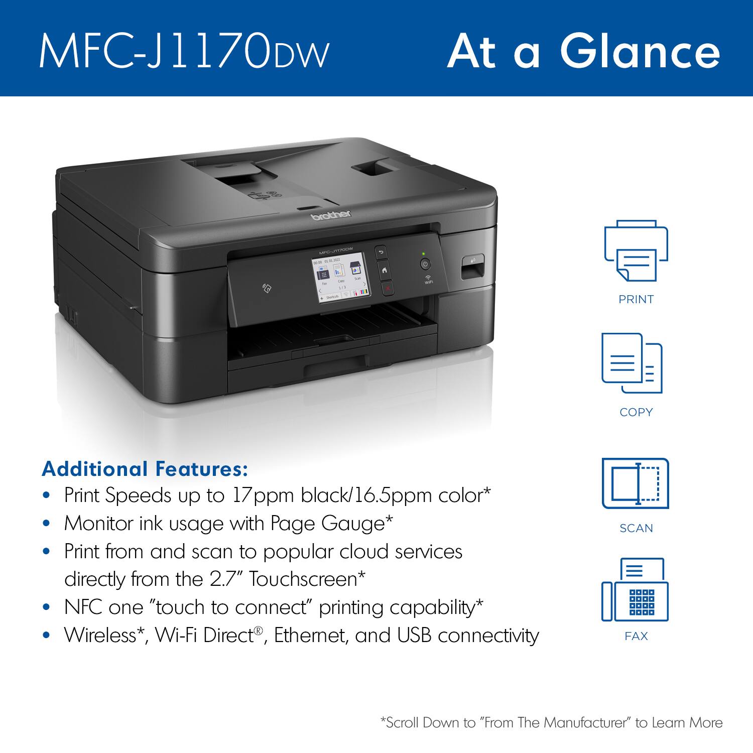 MFC-J1170DW At a Glance:
Additional Features:
* Print Speeds up to 17ppm black/16.5ppm color
* Monitor ink usage with Page Gauge
* Print from and scan to popular cloud services directly from the 2.7" Touchscreen
* NFC one "touch to connect" printing capability
* Wireless, Wi-Fi Direct, Ethernet, and USB connectivity
* Scroll Down to "From The Manufacturer to Learn More"
