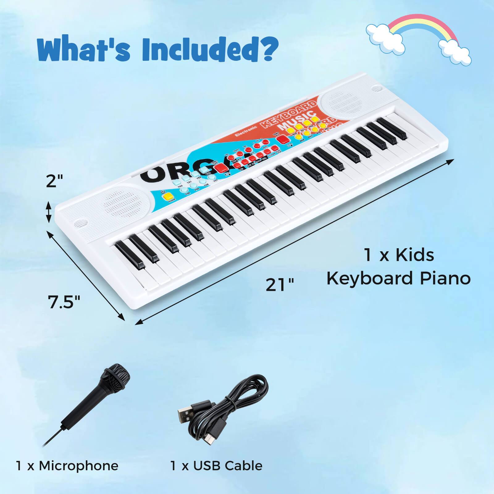 What's Included?

- 1 x Kids Keyboard Piano
- 1 x Microphone
- 1 x USB Cable

Dimensions:
- Width: 21"
- Depth: 7.5"
- Height: 2"