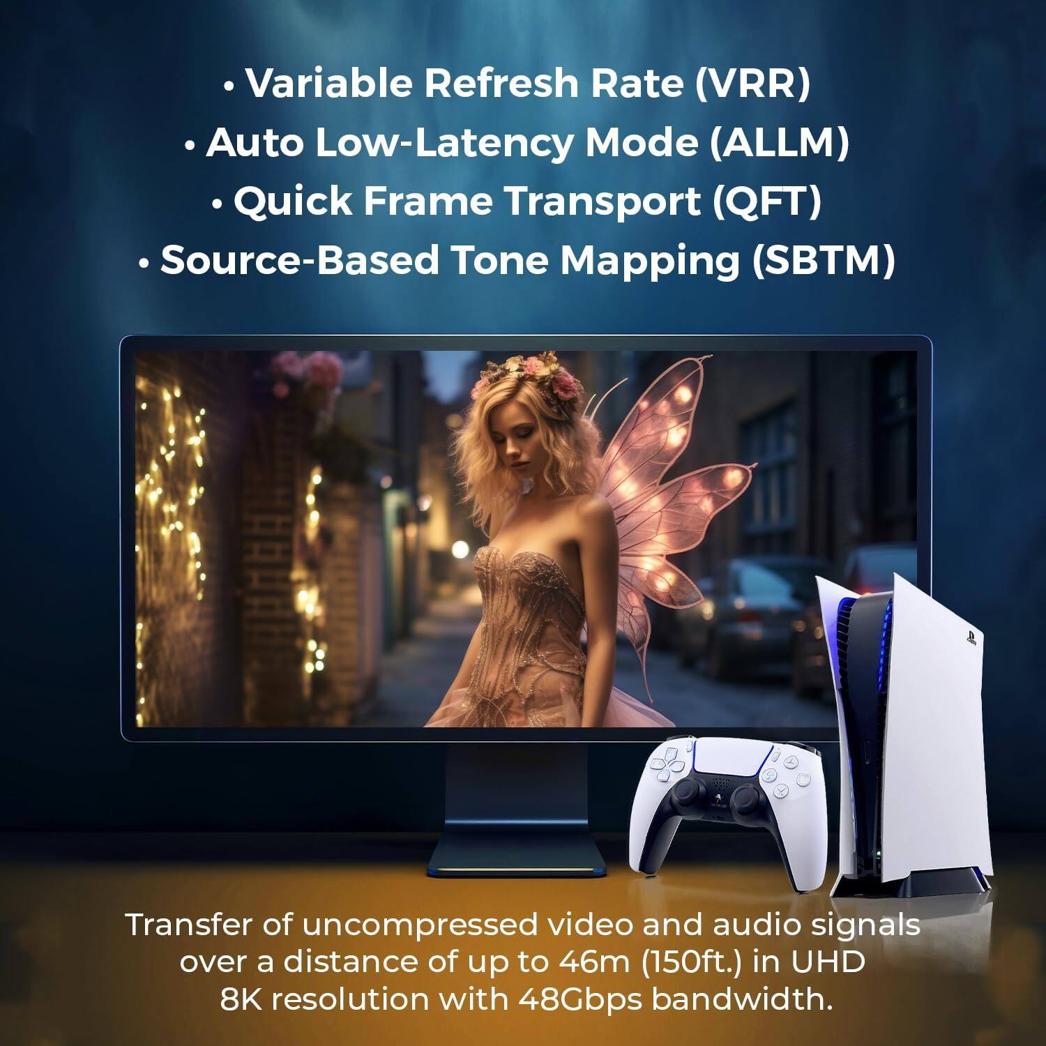 Variable Refresh Rate (VRR)  
Auto Low-Latency Mode (ALLM)  
Quick Frame Transport (QFT)  
Source-Based Tone Mapping (SBTM)  

Transfer of uncompressed video and audio signals over a distance of up to 46m (150ft.) in UHD 8K resolution with 48Gbps bandwidth.