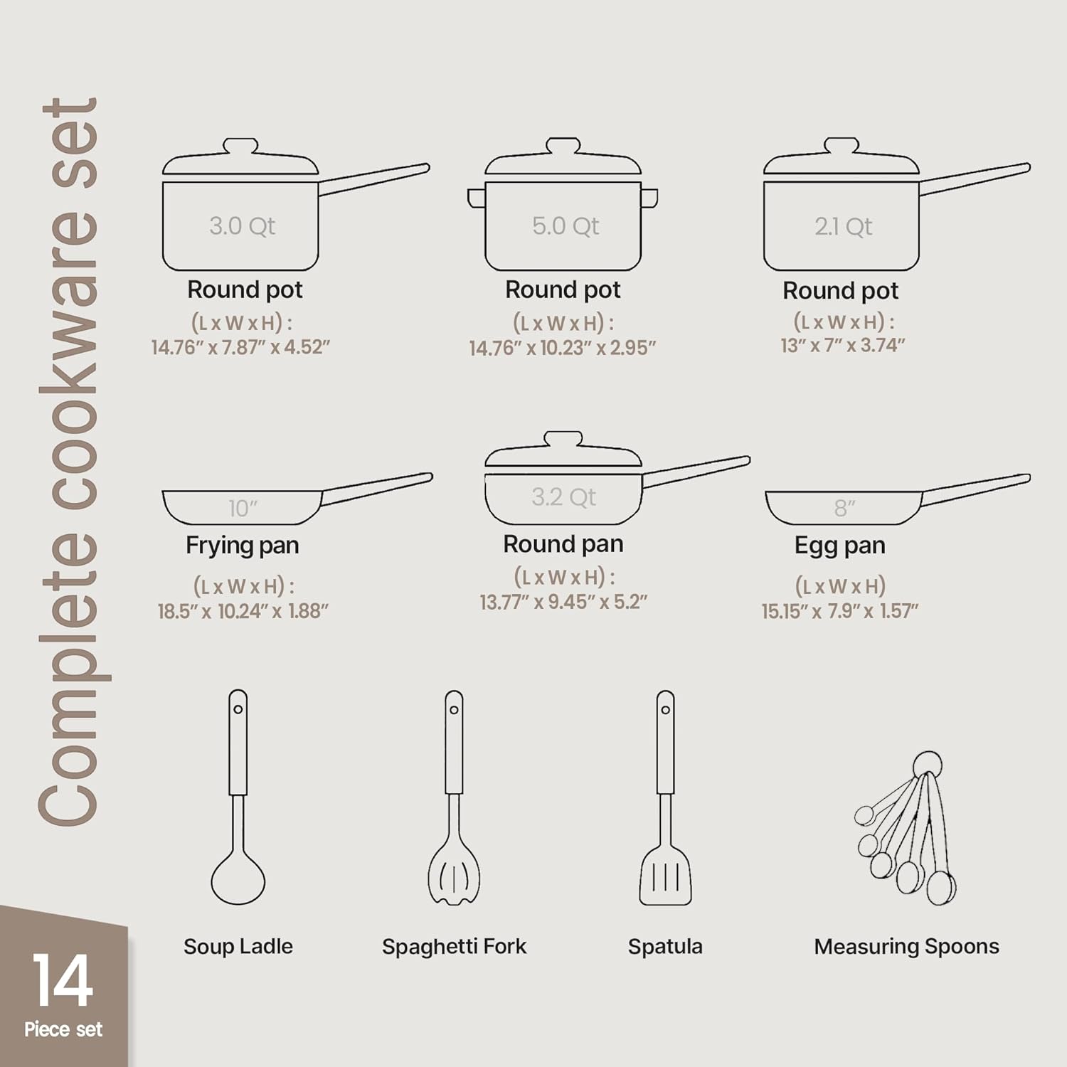 Complete cookware set

14 Piece set

- 3.0 Qt Round pot (LxWxH): 14.76" x 7.87" x 4.52"
- 5.0 Qt Round pot (LxWxH): 14.76" x 10.23" x 2.95"
- 2.1 Qt Round pot (LxWxH): 13" x 7" x 3.74"
- 10" Frying pan (LxWxH): 18.5" x 10.24" x 1.88"
- 3.2 Qt Round pan (LxWxH): 13.77" x 9.45" x 5.2"
- 8" Egg pan (LxWxH): 15.15" x 7.9" x 1.57"
- Soup Ladle
- Spaghetti Fork
- Spatula
- Measuring Spoons