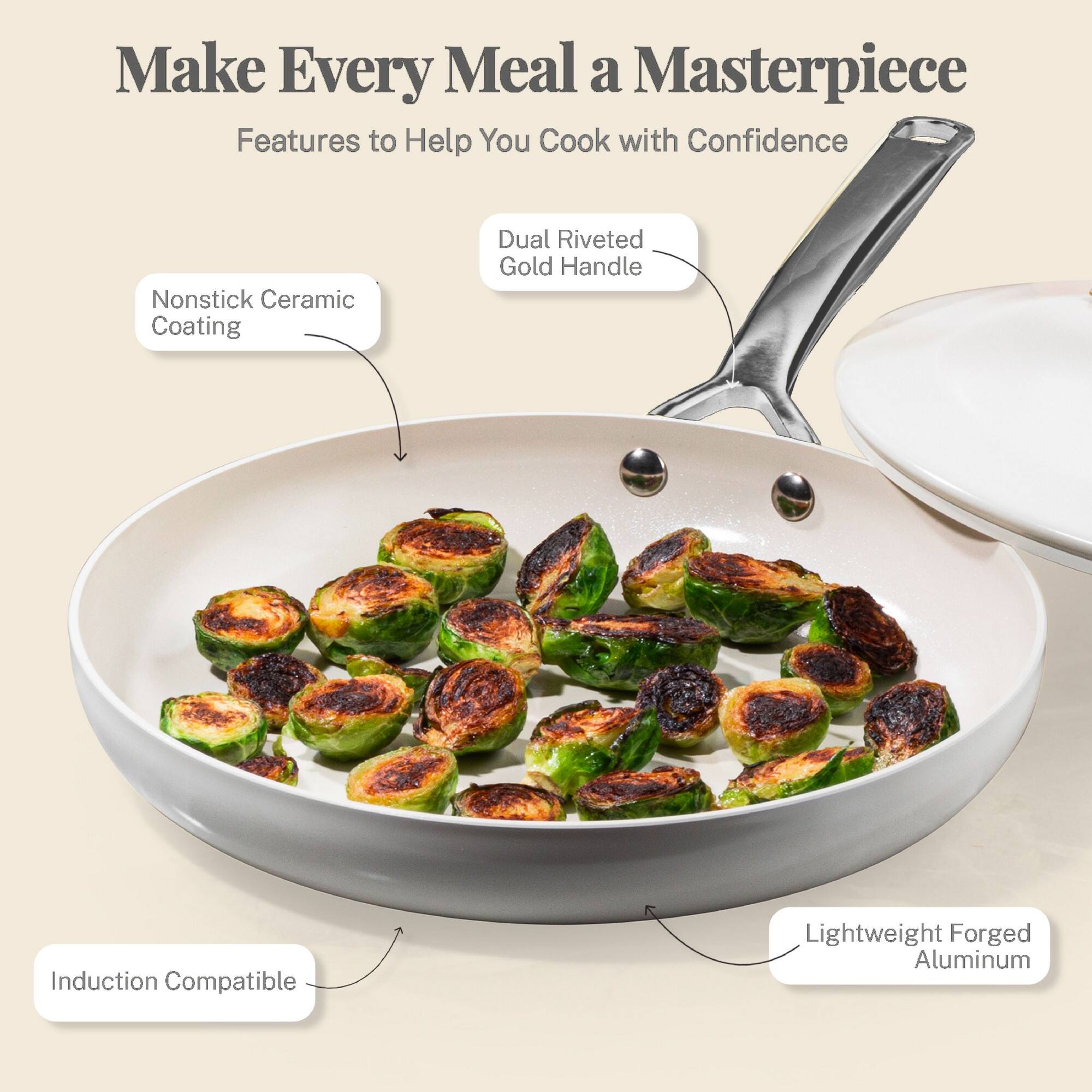 Make Every Meal a Masterpiece
Features to Help You Cook with Confidence
Nonstick Ceramic Coating
Dual Riveted Gold Handle
Induction Compatible
Lightweight Forged Aluminum