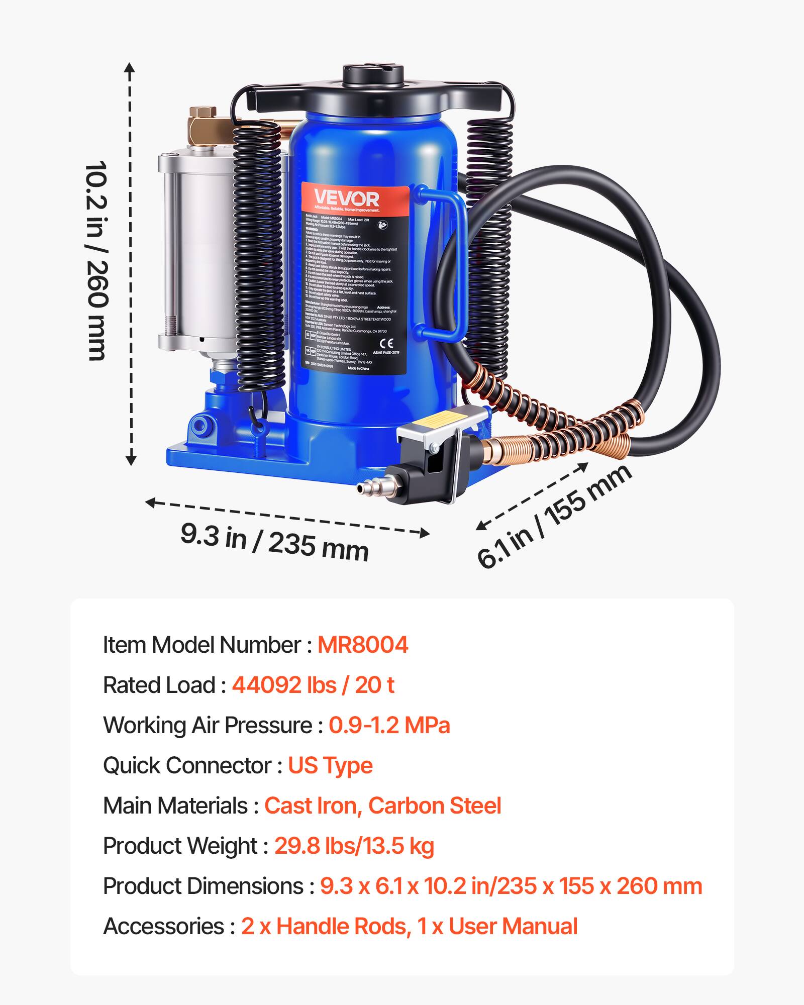 10.2 in / 260 mm  
VEVOR  
- - CE -  
9.3 in / 235 mm  
mm  
155 in 6.1  
Item Model Number: MR8004  
Rated Load: 44092 lbs / 20 t  
Working Air Pressure: 0.9-1.2 MPa  
Quick Connector: US Type  
Main Materials: Cast Iron, Carbon Steel  
Product Weight: 29.8 lbs/13.5 kg  
Product Dimensions: 9.3 x 6.1 x 10.2 in/235 x 155 x 260 mm  
Accessories: 2 x Handle Rods, 1 x User Manual