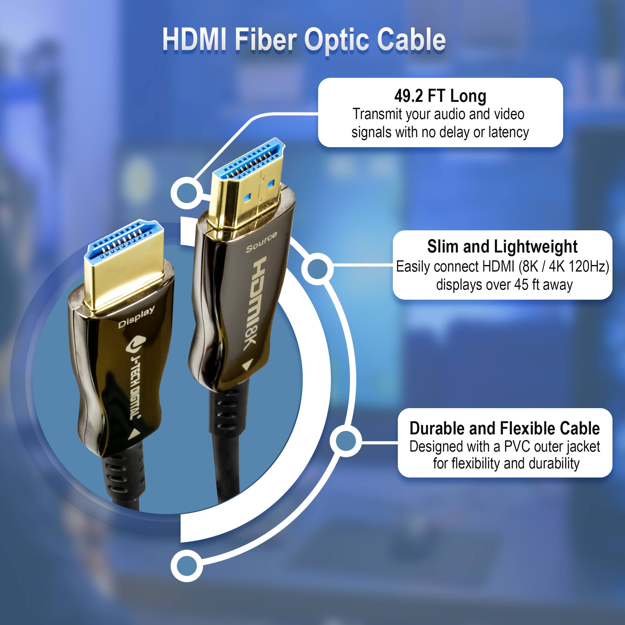 HDMI Fiber Optic Cable

- 49.2 FT Long
  Transmit your audio and video signals with no delay or latency

- Slim and Lightweight
  Easily connect HDMI (8K / 4K 120Hz) displays over 45 ft away

- Durable and Flexible Cable
  Designed with a PVC outer jacket for flexibility and durability