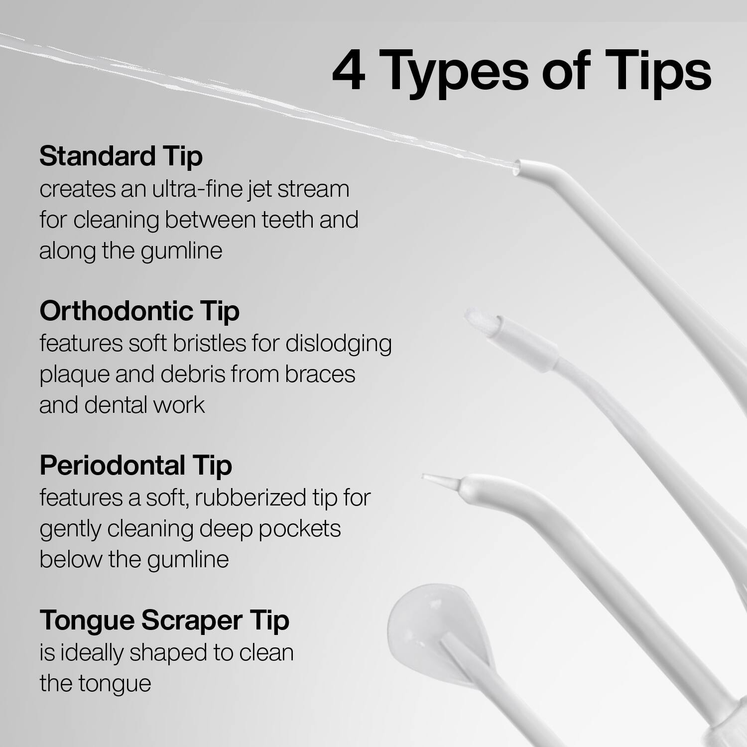 4 Types of Tips

Standard Tip  
creates an ultra-fine jet stream for cleaning between teeth and along the gumline

Orthodontic Tip  
features soft bristles for dislodging plaque and debris from braces and dental work

Periodontal Tip  
features a soft, rubberized tip for gently cleaning deep pockets below the gumline

Tongue Scraper Tip  
is ideally shaped to clean the tongue