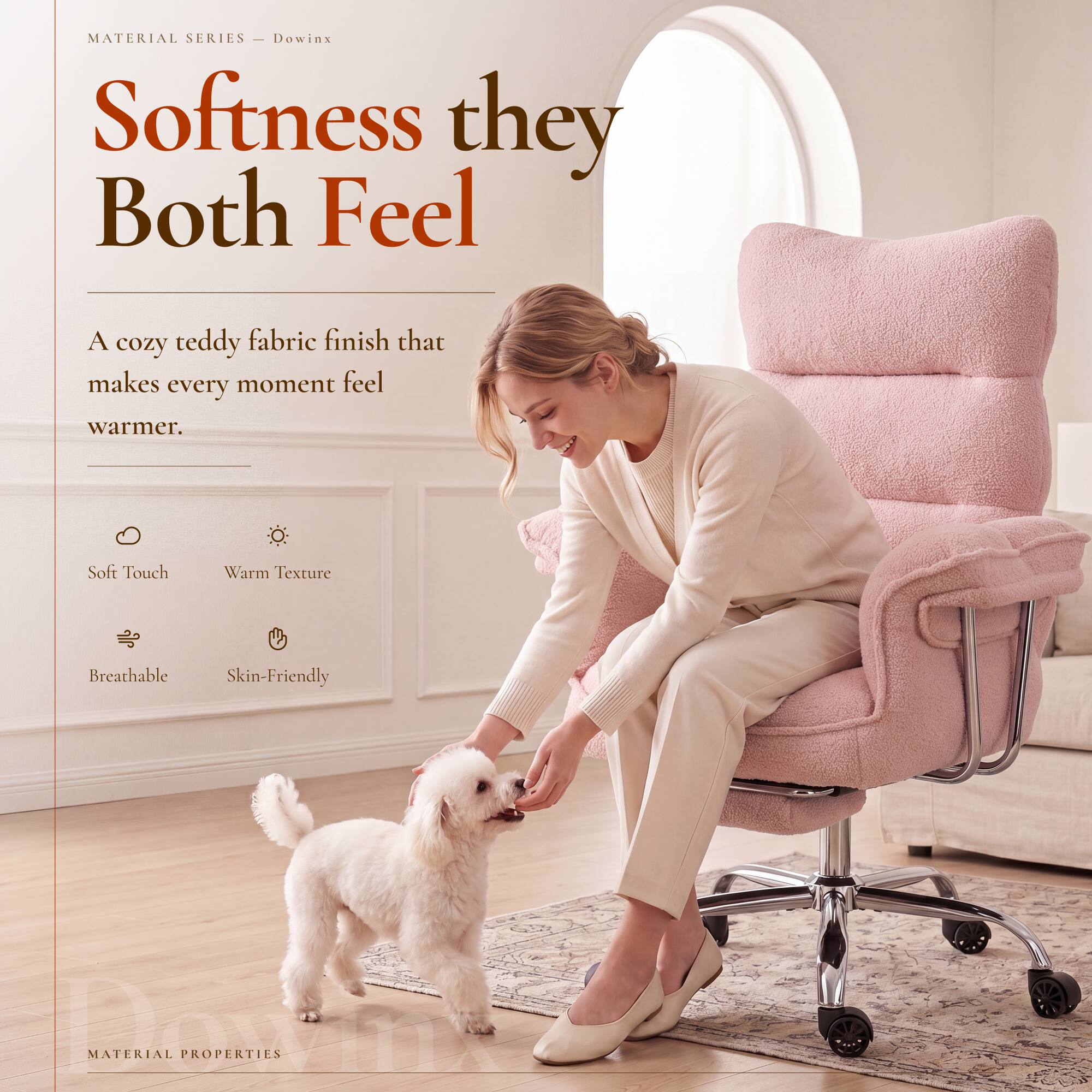 MATERIAL SERIES - Dowinx

Softness they Both Feel

A cozy teddy fabric finish that makes every moment feel warmer.

Soft Touch
Warm Texture
Breathable
Skin-Friendly

MATERIAL PROPERTIES