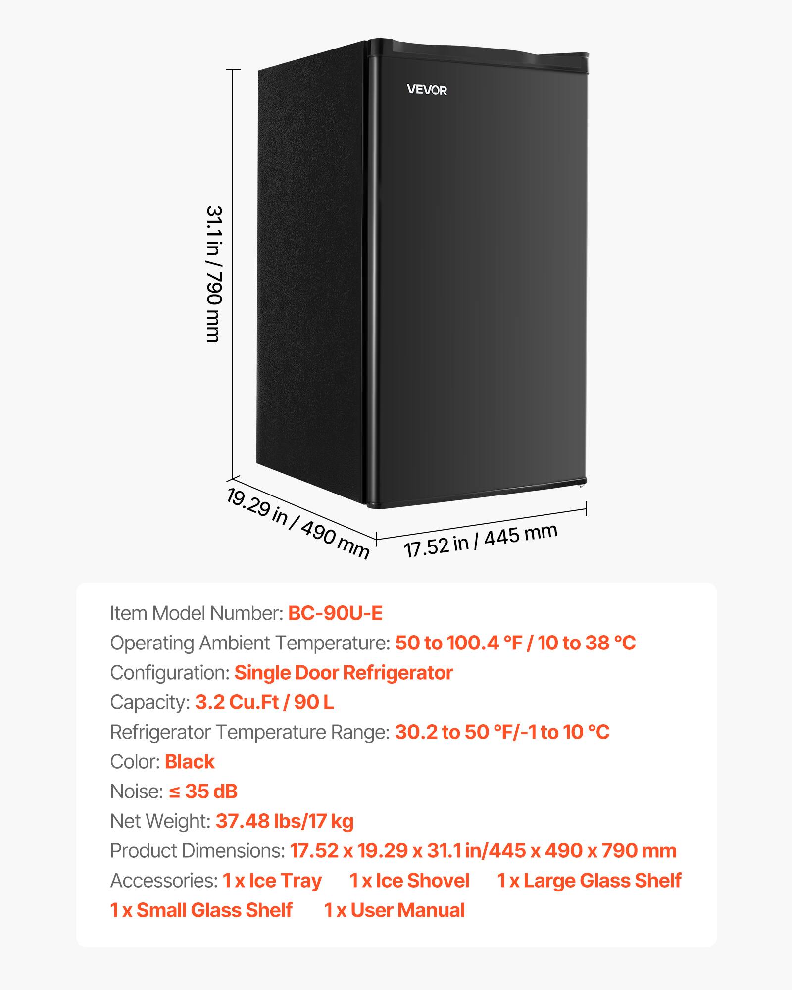 VEVOR

31.1 / 31.1in / 790 mm  
19.29 in / 490 mm  
445 mm / 17.52 in  

Item Model Number: BC-90U-E  
Operating Ambient Temperature: 50 to 100.4 F / 10 to 38 C  
Configuration: Single Door Refrigerator  
Capacity: 3.2 Cu.Ft / 90 L  
Refrigerator Temperature Range: 30.2 to 50 F / -1 to 10 C  
Color: Black  
Noise: ≤ 35 dB  
Net Weight: 37.48 lbs / 17 kg  
Product Dimensions: 17.52 x 19.29 x 31.1in / 445 x 490 x 790 mm  
Accessories: 1x Ice Tray, 1x Ice Shovel, 1x Large Glass Shelf, 1x Small Glass Shelf, 1x User Manual