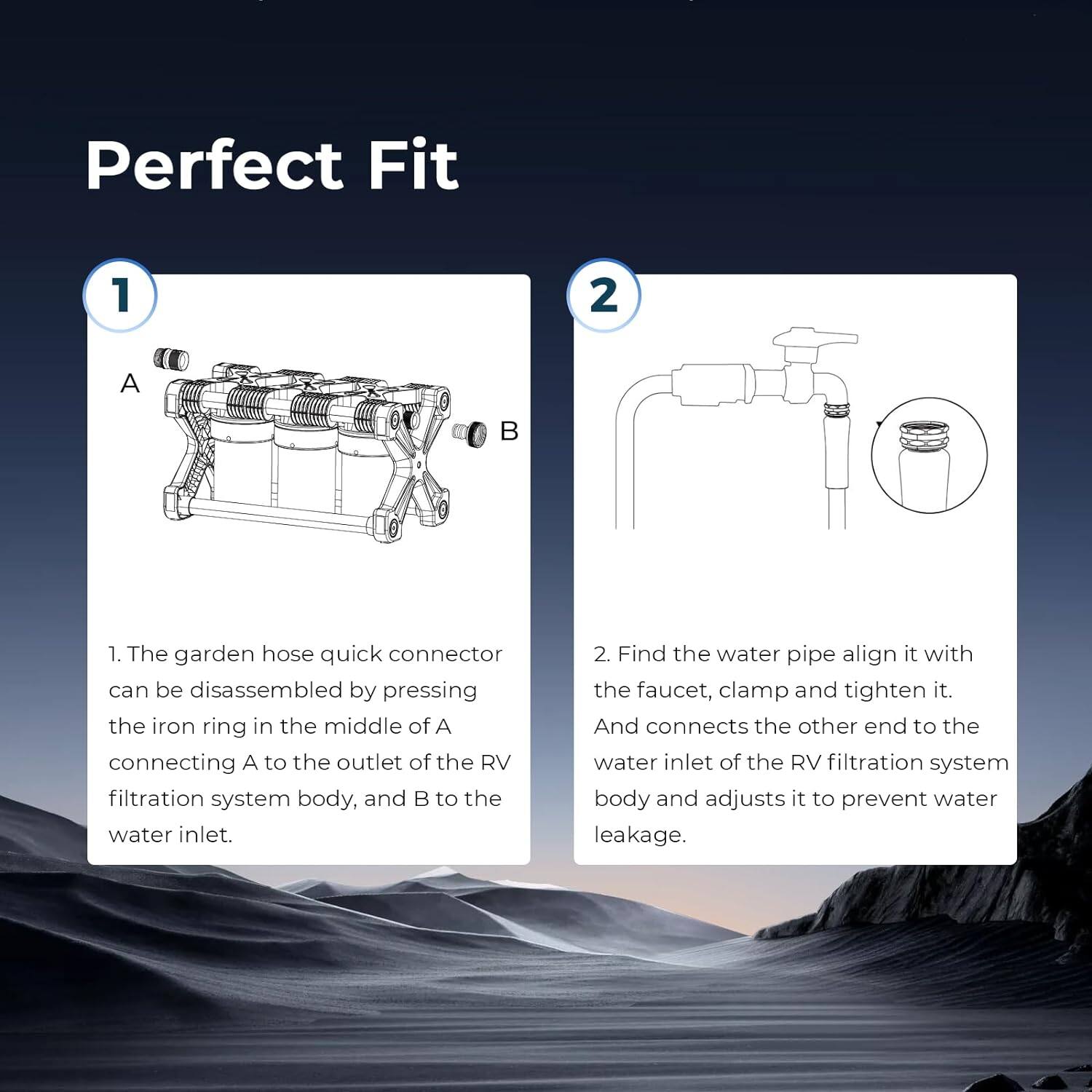 Perfect Fit

1. The garden hose quick connector can be disassembled by pressing the iron ring in the middle of A, connecting A to the outlet of the RV filtration system body, and B to the water inlet.

2. Find the water pipe, align it with the faucet, clamp and tighten it. And connect the other end to the water inlet of the RV filtration system body and adjust it to prevent water leakage.