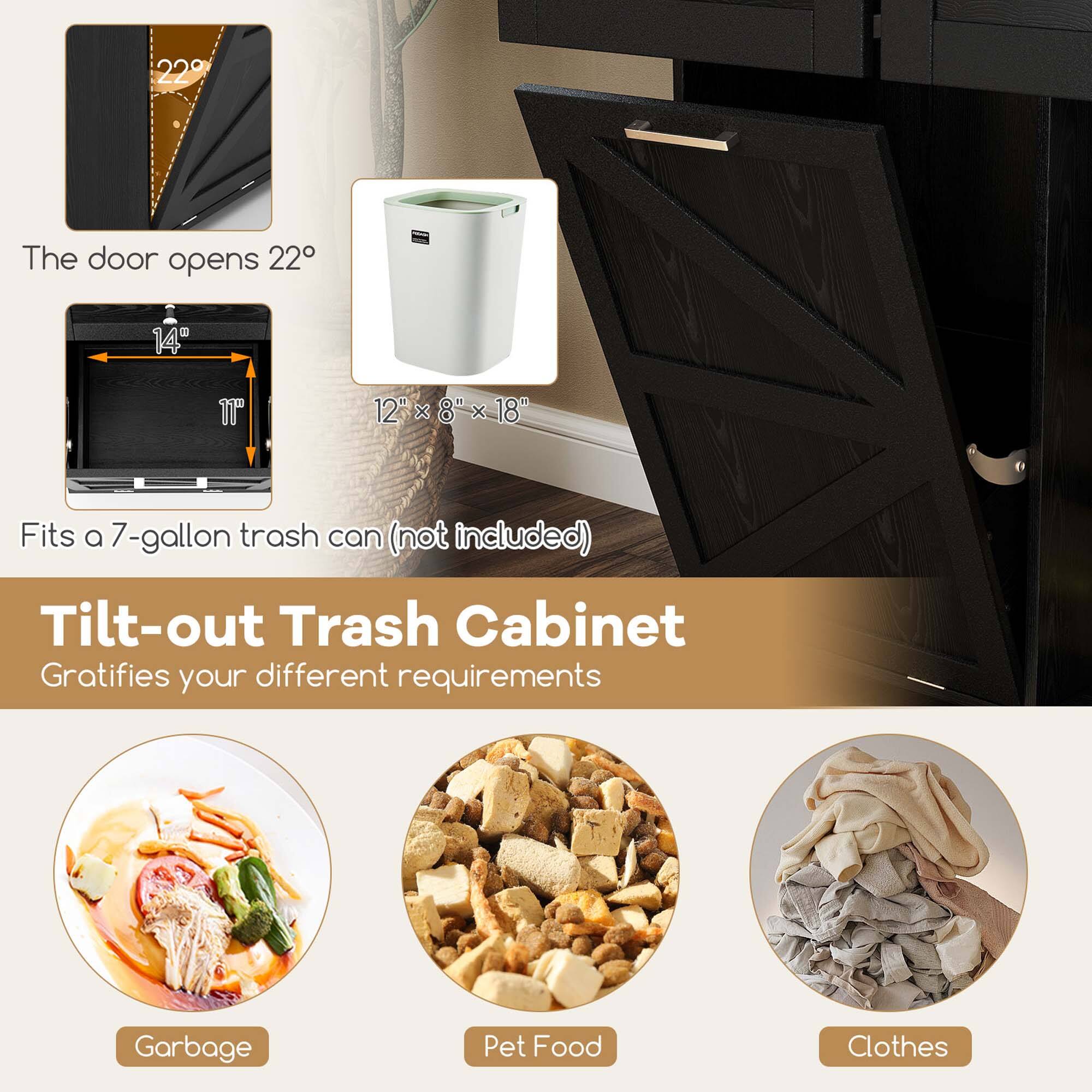 The door opens 22°

14" x 11" x 12" x 8" x 18"

Fits a 7-gallon trash can (not included)

Tilt-out Trash Cabinet
Gratifies your different requirements

Garbage

Pet Food

Clothes