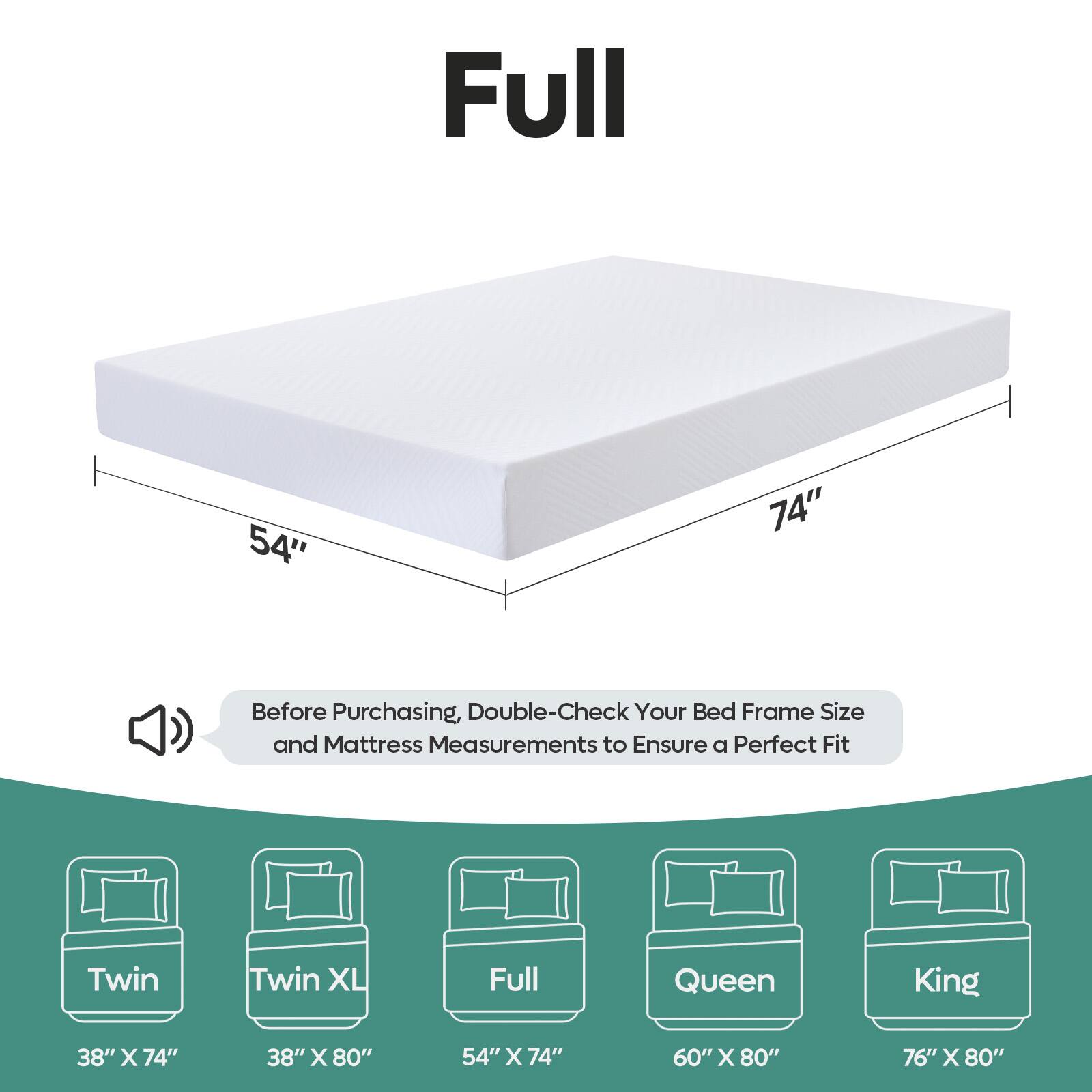 Full 54" x 74" Before Purchasing, Double-Check Your Bed Frame Size and Mattress Measurements to Ensure a Perfect Fit Twin Twin XL Full Queen King 38" x 74" 38" x 80" 54" x 74" 60" x 80" 76" x 80"