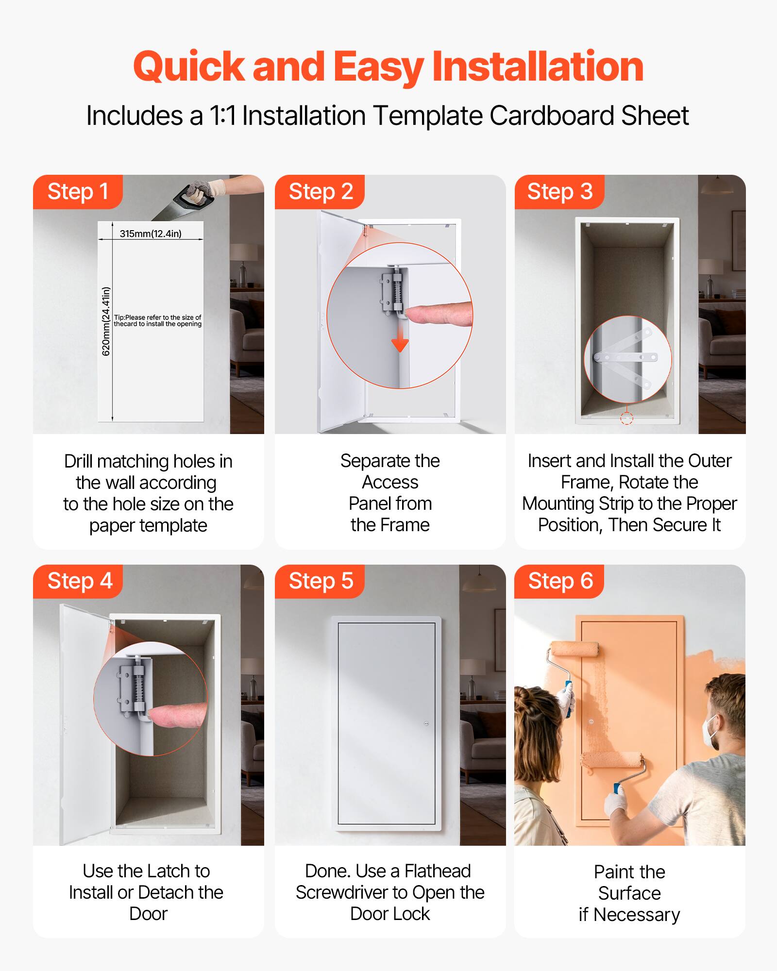 Quick and Easy Installation  
Includes a 1:1 Installation Template Cardboard Sheet

Step 1  
Drill matching holes in the wall according to the hole size on the paper template

Step 2  
Separate the Access Panel from the Frame

Step 3  
Insert and Install the Outer Frame, Rotate the Mounting Strip to the Proper Position, Then Secure It

Step 4  
Use the Latch to Install or Detach the Door

Step 5  
Done. Use a Flathead Screwdriver to Open the Door Lock

Step 6  
Paint the Surface if Necessary