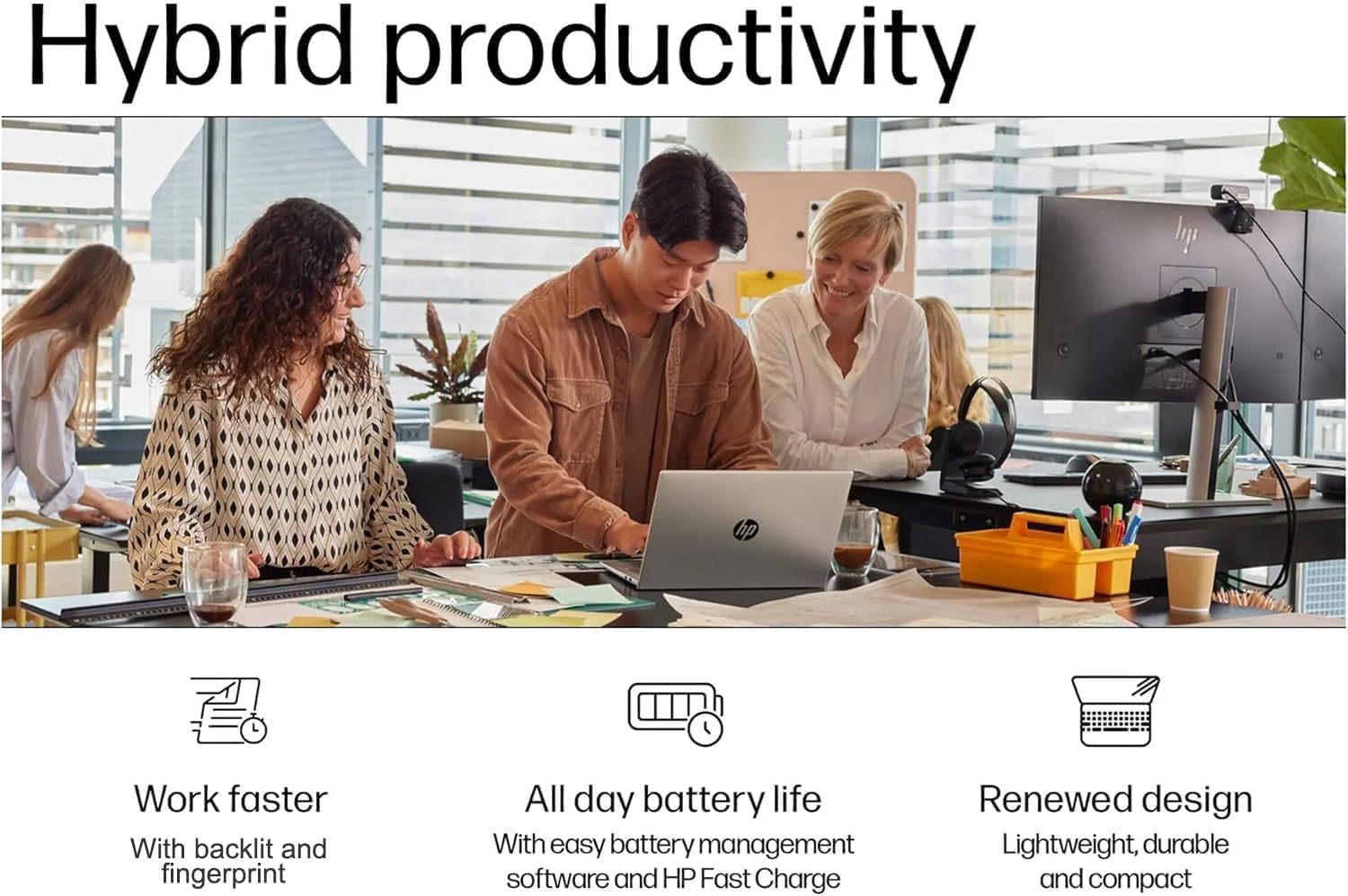 Hybrid productivity

Work faster
With backlit and fingerprint

All day battery life
With easy battery management software and HP Fast Charge

Renewed design
Lightweight, durable and compact