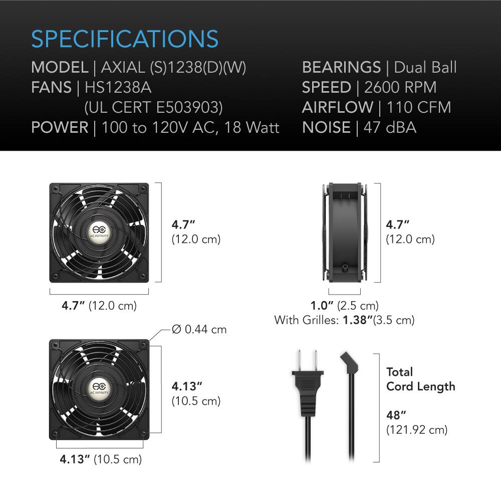 SPECIFICATIONS  
MODEL | AXIAL (S)1238(D)(W)  
FANS | HS1238A  
(UL CERT E503903)  
POWER | 100 to 120V AC, 18 Watt  
BEARINGS | Dual Ball  
SPEED | 2600 RPM  
AIRFLOW | 110 CFM  
NOISE | 47 dBA  

4.7" (12.0 cm)  
4.7" (12.0 cm)  
4.7" (12.0 cm)  
0 0.44 cm  
1.0" (2.5 cm) With Grilles: 1.38"(3.5 cm)  
4.13" (10.5 cm)  
Total Cord Length 48" (121.92 cm)  
4.13" (10.5 cm)