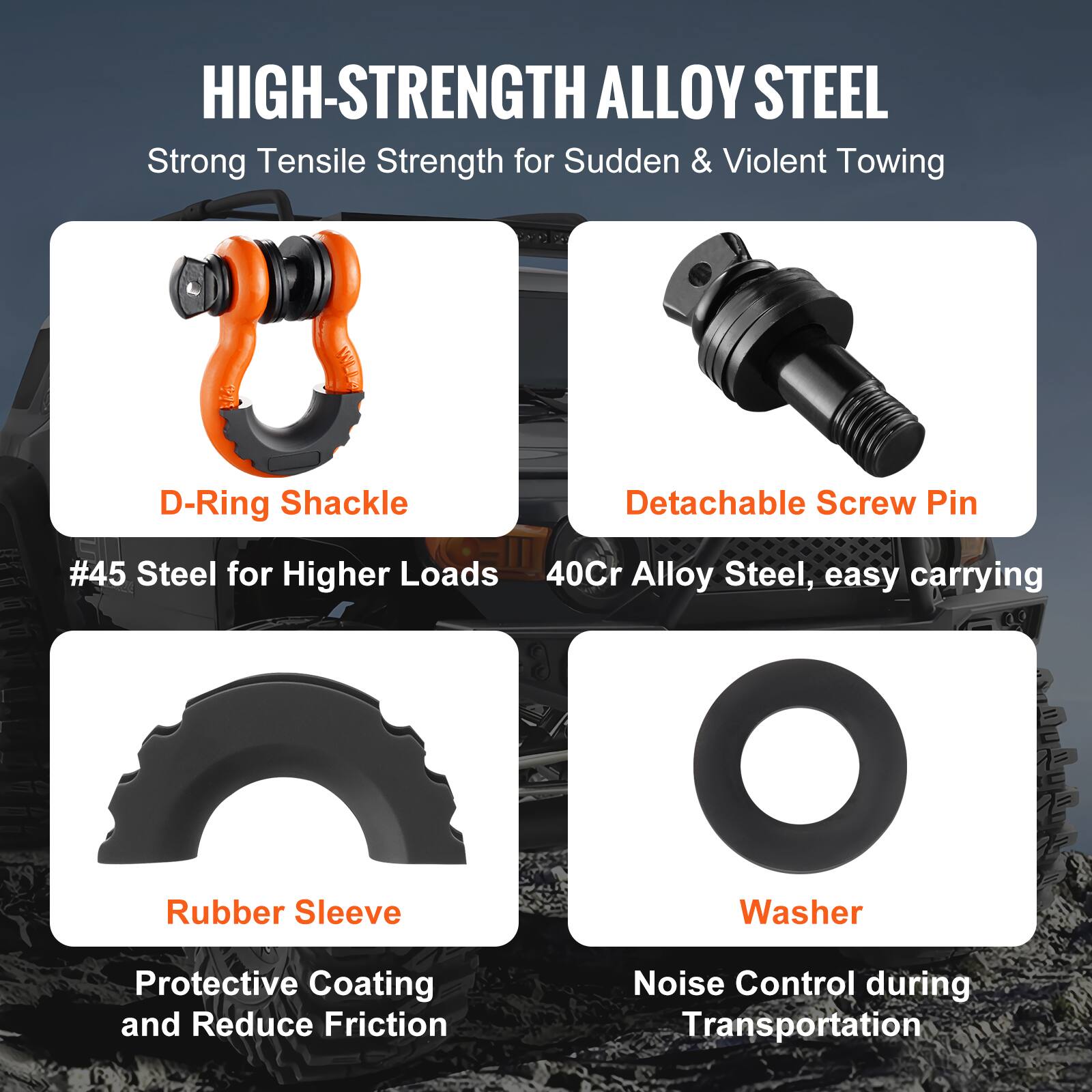 HIGH-STRENGTH ALLOY STEEL  
Strong Tensile Strength for Sudden & Violent Towing  

- D-Ring Shackle  
  #45 Steel for Higher Loads  

- Detachable Screw Pin  
  40Cr Alloy Steel, easy carrying  

- Rubber Sleeve  
  Protective Coating and Reduce Friction  

- Washer  
  Noise Control during Transportation