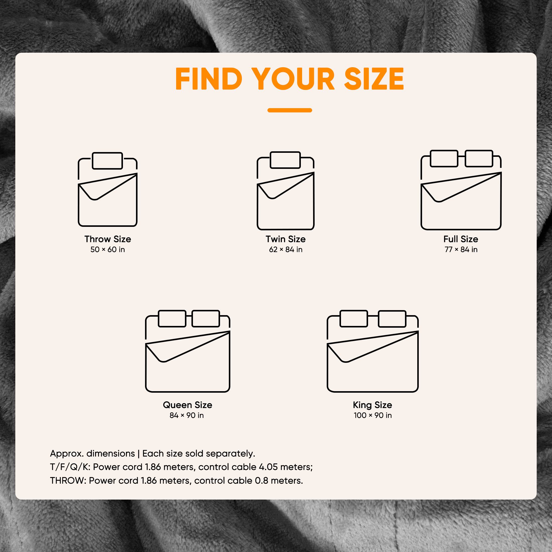 FIND YOUR SIZE

Throw Size 50 X 60 in  
Twin Size 62 X 84 in  
Full Size 77 X 84 in  
Queen Size 84 X 90 in  
King Size 100 x 90 in  

Approx. dimensions | Each size sold separately.  
T/F/Q/K: Power cord 1.86 meters, control cable 4.05 meters;  
THROW: Power cord 1.86 meters, control cable 0.8 meters.