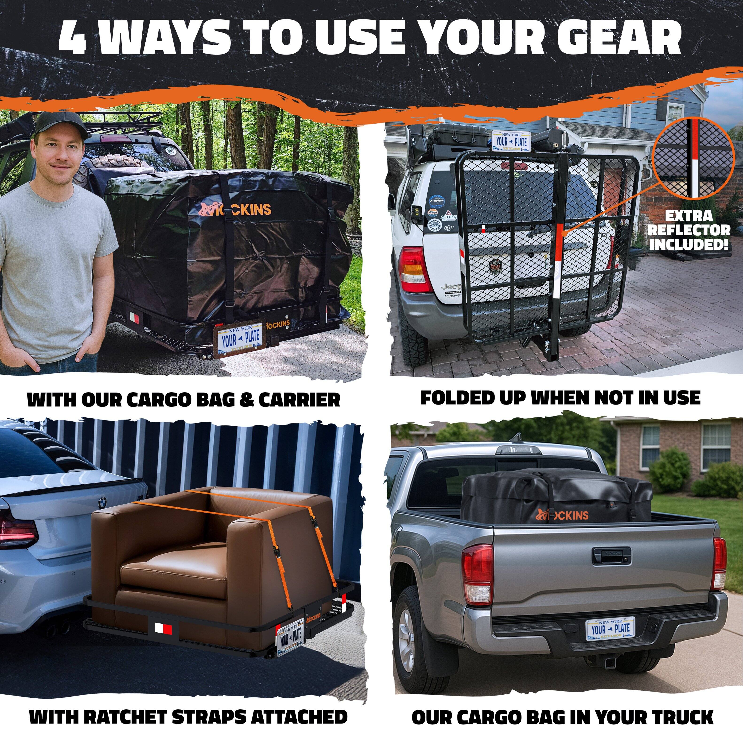 4 WAYS TO USE YOUR GEAR

1. WITH OUR CARGO BAG & CARRIER
   - EXTRA REFLECTOR INCLUDED!

2. FOLDED UP WHEN NOT IN USE

3. WITH RATCHET STRAPS ATTACHED

4. OUR CARGO BAG IN YOUR TRUCK