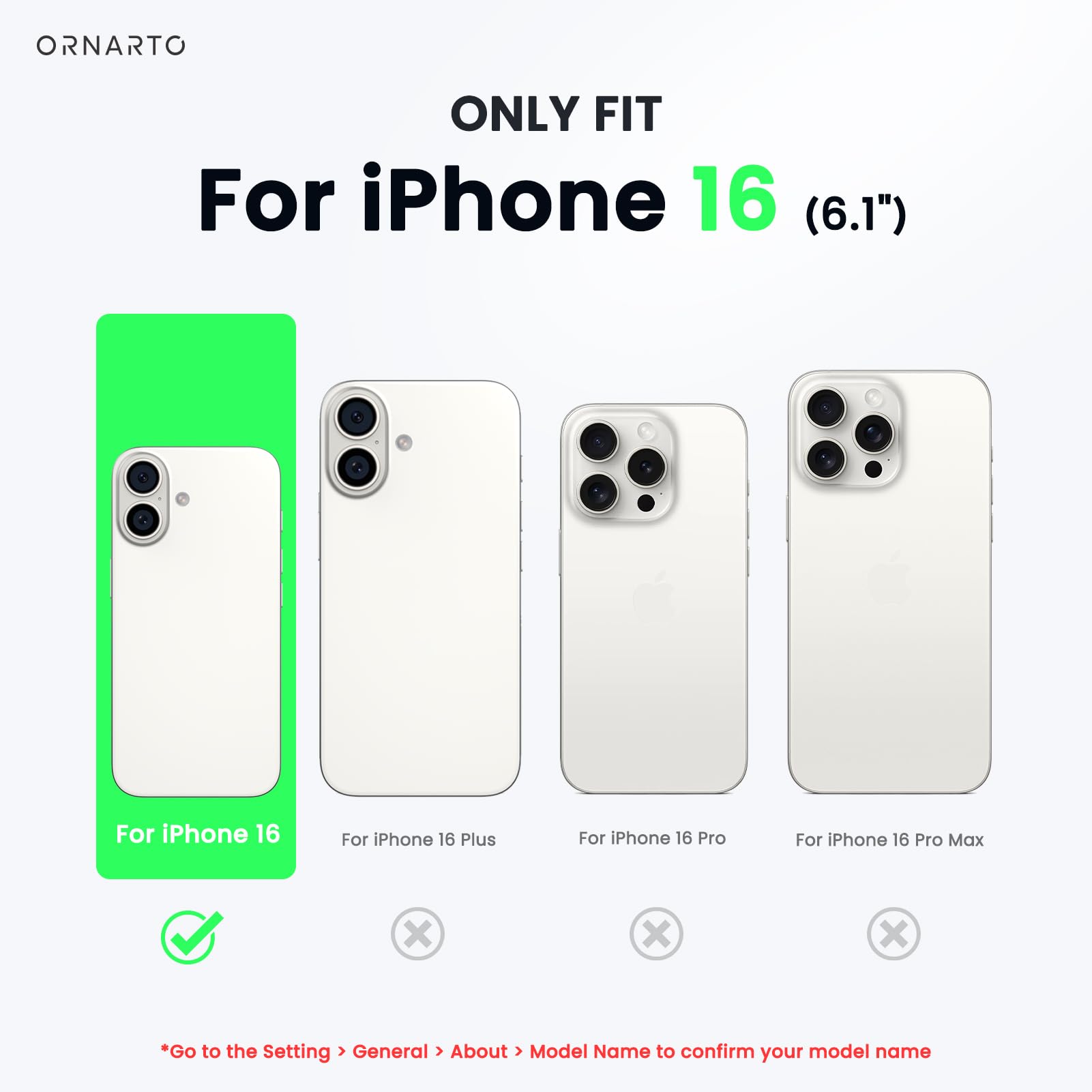 ORNARTO ONLY FIT For iPhone 16 (6.1") For iPhone 16 For iPhone 16 Plus For iPhone 16 Pro For iPhone 16 Pro Max x x x Go to the Setting > General > About > Model Name to confirm your model name