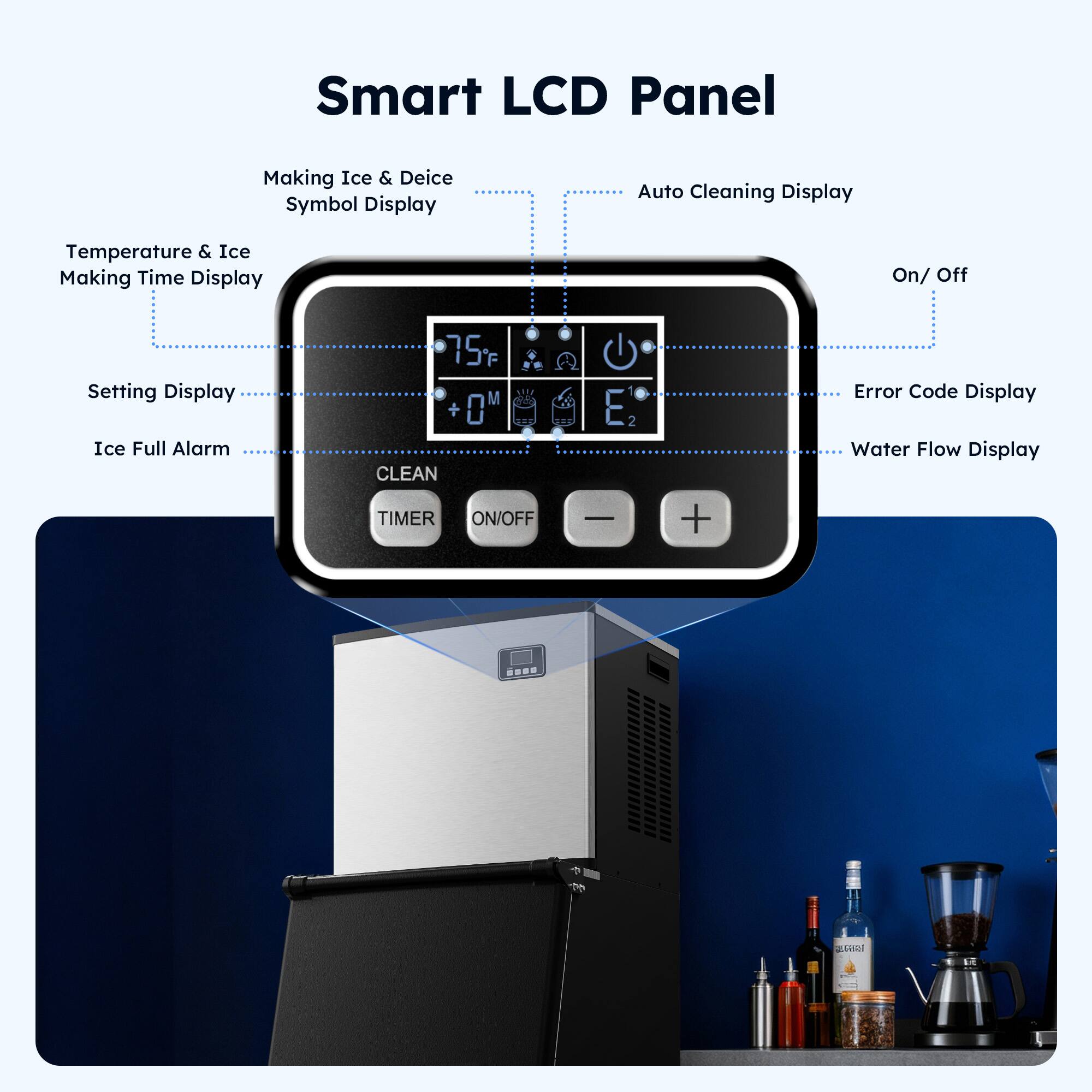 Smart LCD Panel

- Making Ice & Deice Symbol Display
- Temperature & Ice Making Time Display
- Setting Display
- Ice Full Alarm
- Auto Cleaning Display
- On/Off
- Error Code Display
- Water Flow Display

75°F +OM CLEAN TIMER ON/OFF G E 2 - +