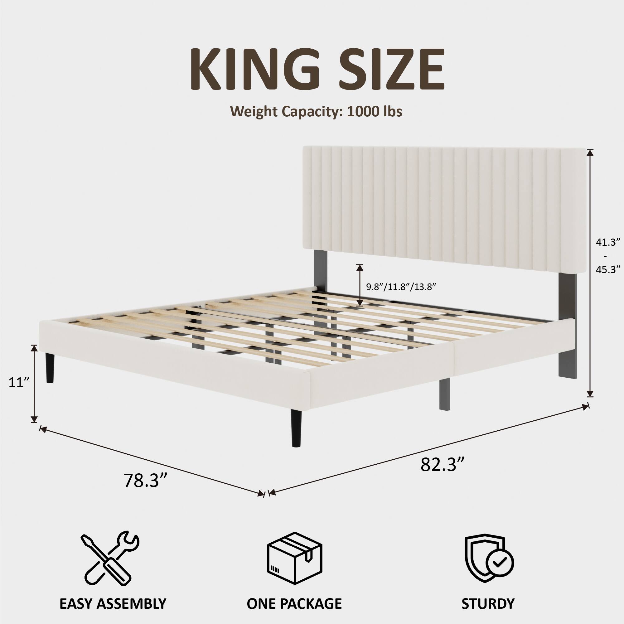 KING SIZE  
Weight Capacity: 1000 lbs  
41.3"  
9.8"/11.8"/13.8"  
45.3"  
11"  
78.3"  
82.3"  
EASY ASSEMBLY  
ONE PACKAGE  
STURDY