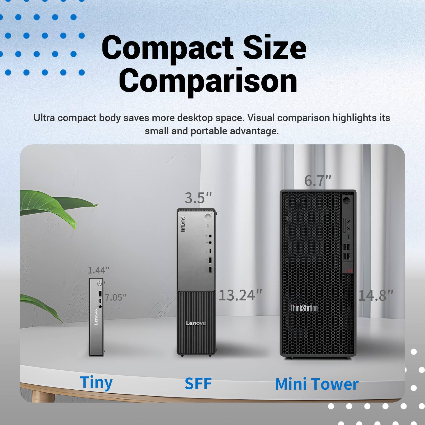 Compact Size Comparison  
Ultra compact body saves more desktop space. Visual comparison highlights its small and portable advantage.  

3.5"  
6.7"  
1.44"  
7.05"  
Lenovo  
13.24"  
Lenovo ThinkStation  
14.8"  

Tiny  
SFF  
Mini Tower