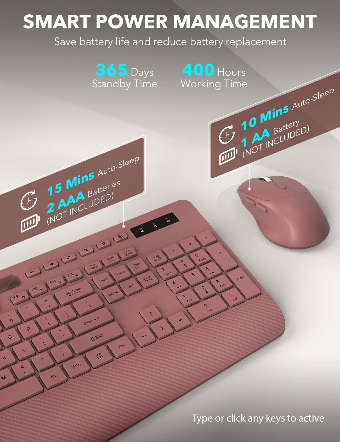 SMART POWER MANAGEMENT  
Save battery life and reduce battery replacement  

365 Days Standby Time  
400 Hours Working Time  

15 Mins Auto-Sleep  
2 AAA Batteries (NOT INCLUDED)  

10 Mins Auto-Sleep  
1 AA Battery (NOT INCLUDED)  

Type or click any keys to active