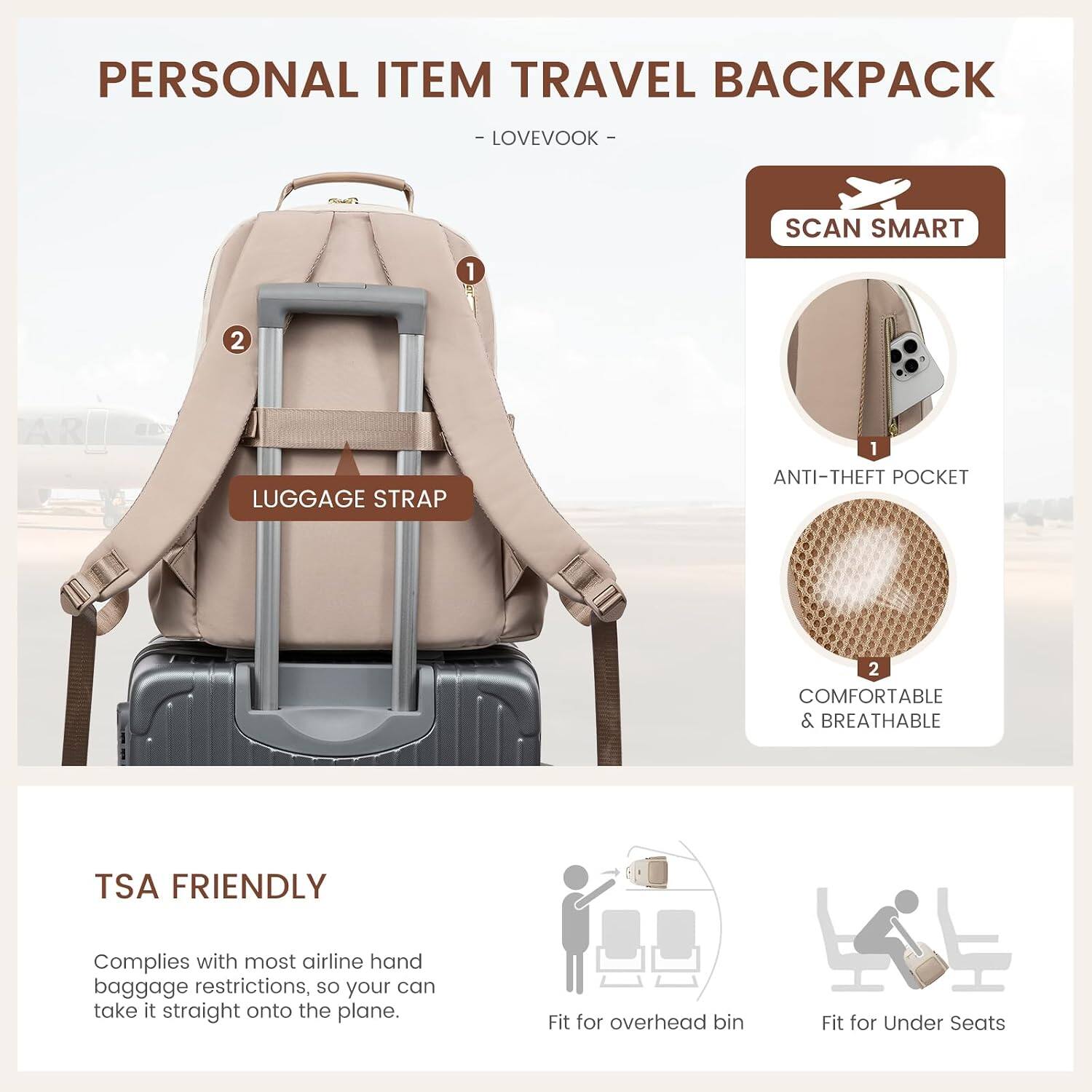 PERSONAL ITEM TRAVEL BACKPACK  
- LOVEVOOK -  
SCAN SMART  
1  
2  
LUGGAGE STRAP  
1 ANTI-THEFT POCKET  
2 COMFORTABLE & BREATHABLE  
TSA FRIENDLY  
Complies with most airline hand baggage restrictions, so your can take it straight onto the plane.  
Fit for overhead bin  
Fit for Under Seats