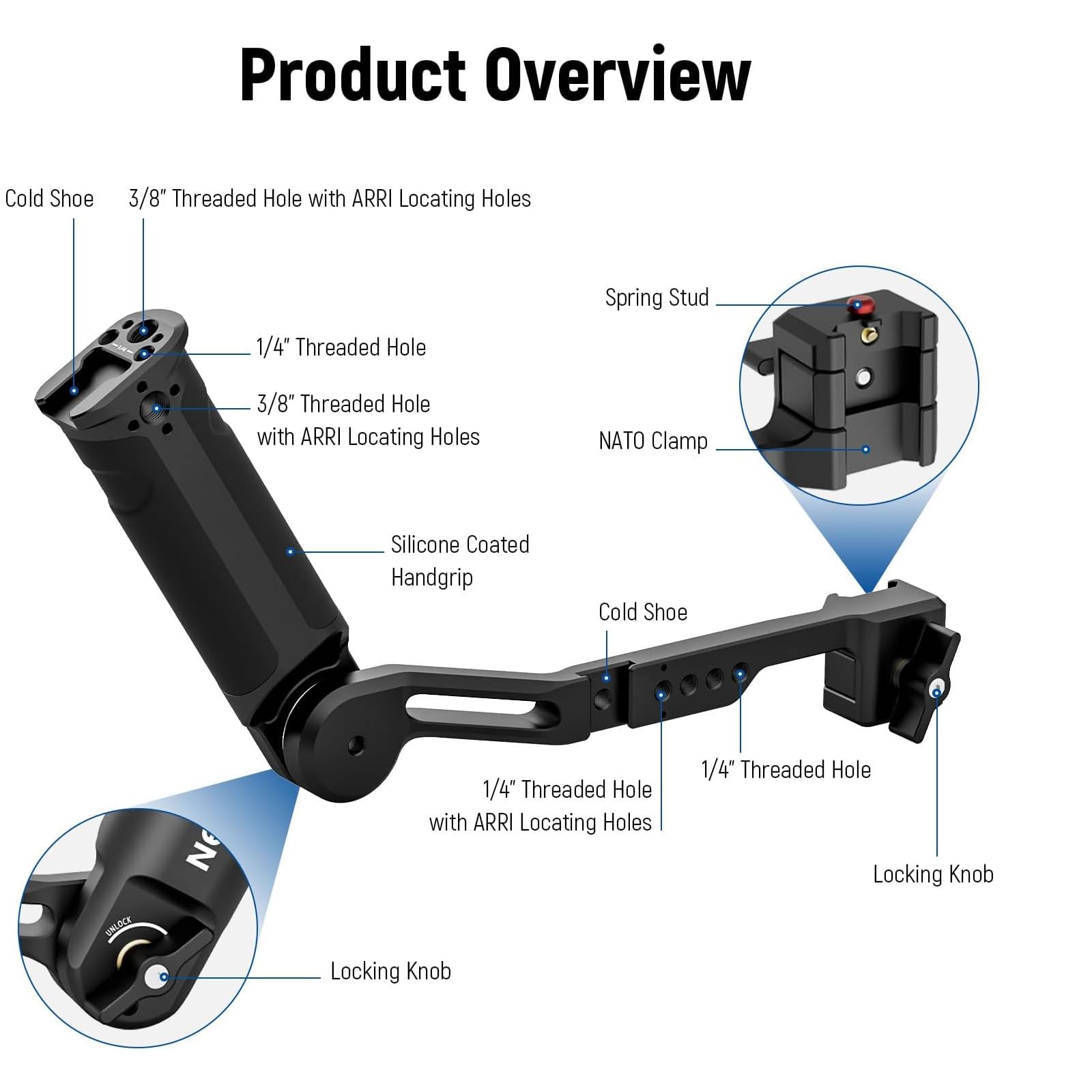 Product Overview

- Cold Shoe
- 3/8" Threaded Hole with ARRI Locating Holes
- 1/4" Threaded Hole
- 3/8" Threaded Hole with ARRI Locating Holes
- NATO Clamp
- Silicone Coated Handgrip
- Cold Shoe
- 1/4" Threaded Hole with ARRI Locating Holes
- 1/4" Threaded Hole
- Locking Knob
- Locking Knob