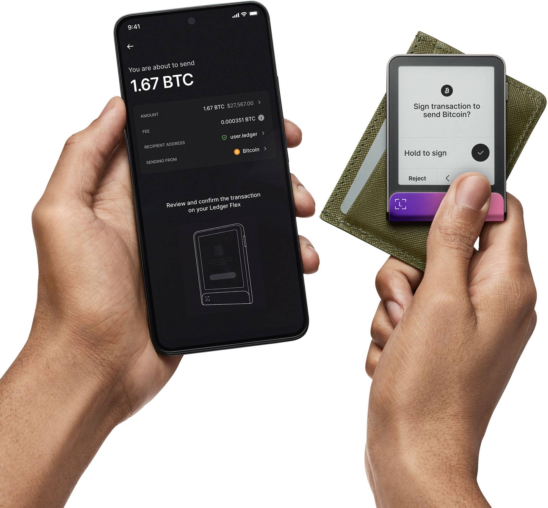 You are about to send  
1.67 BTC  
1.67 BTC $27,567.00  
AMOUNT  
0.000351 BTC FEE  
RECIPIENT ADDRESS  
userledger  
SENDING FROM  
Bitcoin  

Review and confirm the transaction on your Ledger Flex  

Sign transaction to send Bitcoin?  
Hold to sign  
Reject