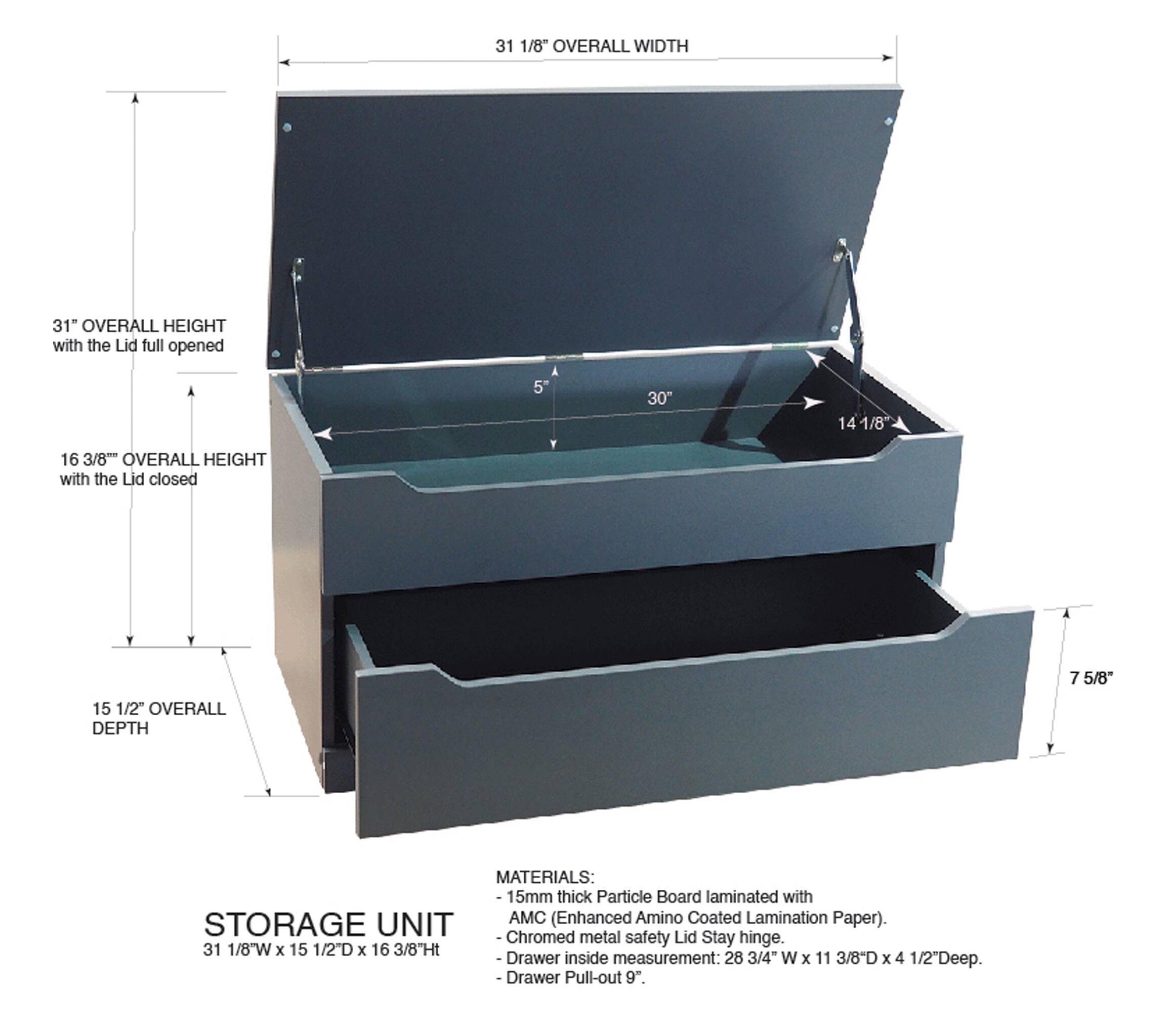 31 1/8" OVERALL WIDTH  
31" OVERALL HEIGHT with the Lid full opened  
5 30" 14 1/8 16 3/8" OVERALL HEIGHT with the Lid closed  
7 5/8" 15 1/2" OVERALL DEPTH  

MATERIALS:  
15mm thick Particle Board laminated with AMC (Enhanced Amino Coated Lamination Paper).  
STORAGE UNIT  
- Chromed metal safety Stay hinge.  

31 1/8"W x 15 1/2"D x 16 3/8"Ht  
Drawer inside measurement: 28 3/4" W x 11 3/8"D x 4 1/2"Deep.  
Drawer Pull-out 9".