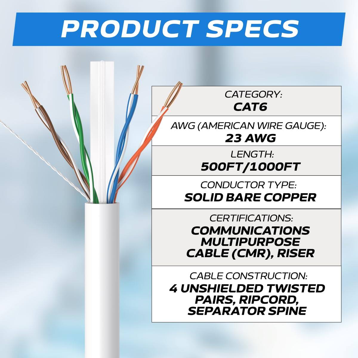 PRODUCT SPECS

CATEGORY: CAT6  
AWG (AMERICAN WIRE GAUGE): 23 AWG  
LENGTH: 500FT/1000FT  
CONDUCTOR TYPE: SOLID BARE COPPER  
CERTIFICATIONS: COMMUNICATIONS MULTIPURPOSE CABLE (CMR), RISER  
CABLE CONSTRUCTION: 4 UNSHIELDED TWISTED PAIRS, RIPCORD, SEPARATOR SPINE