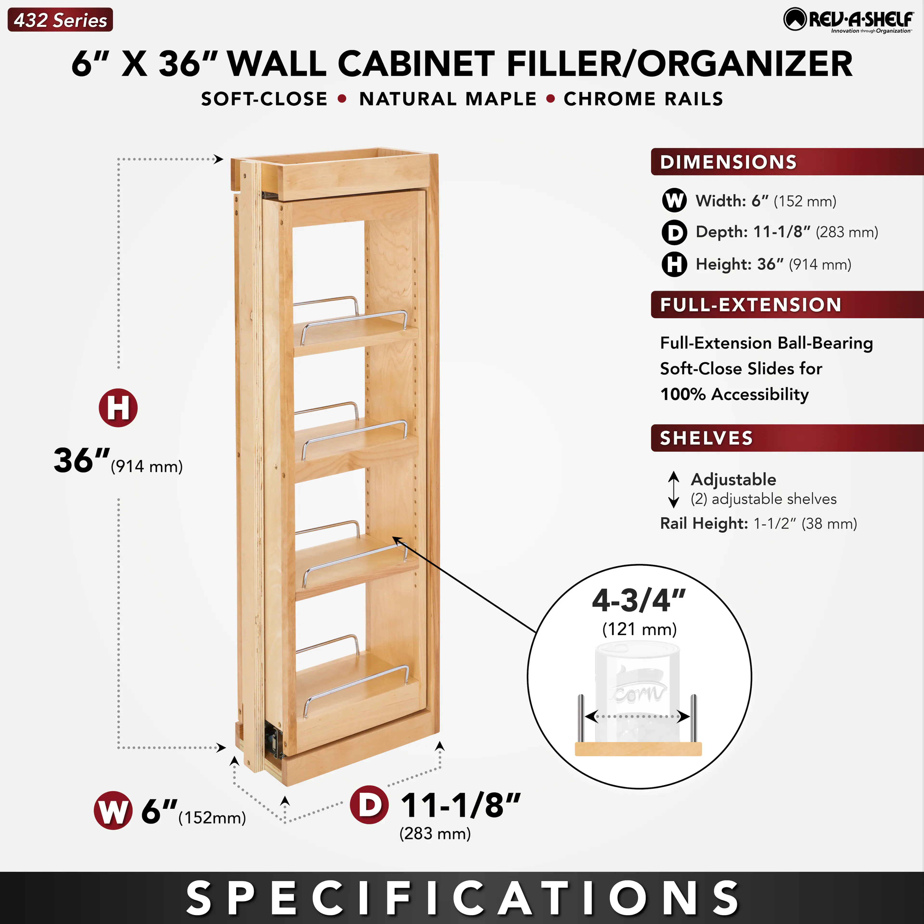 432 Series  
6" X 36" WALL CABINET FILLER/ORGANIZER  
SOFT-CLOSE • NATURAL MAPLE • CHROME RAILS  

DIMENSIONS  
W Width: 6" (152 mm)  
D Depth: 11-1/8" (283 mm)  
H Height: 36" (914 mm)  

FULL-EXTENSION  
Full-Extension Ball-Bearing Soft-Close Slides for 100% Accessibility  

SHELVES  
Adjustable (2) adjustable shelves  
Rail Height: 1-1/2" (38 mm)  
4-3/4" (121 mm)  

SPECIFICATIONS