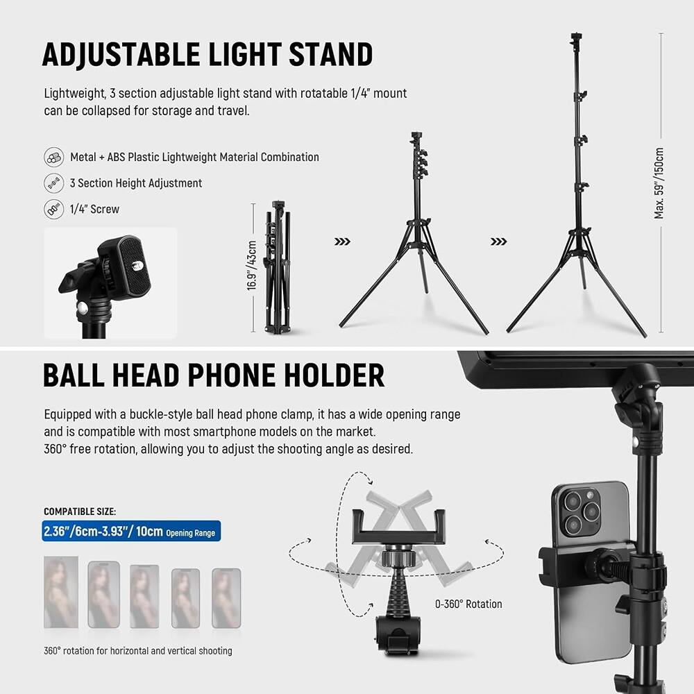 **ADJUSTABLE LIGHT STAND**

Lightweight, 3 section adjustable light stand with rotatable 1/4" mount can be collapsed for storage and travel.

- Metal + ABS Plastic Lightweight Material Combination
- 3 Section Height Adjustment
- 1/4" Screw

**BALL HEAD PHONE HOLDER**

Equipped with a buckle-style ball head phone clamp, it has a wide opening range and is compatible with most smartphone models on the market. 360° free rotation, allowing you to adjust the shooting angle as desired.

- COMPATIBLE SIZE: 2.36"/6cm-3.93"/10cm
- Opening Range: 0-360° Rotation
- 360° rotation for horizontal and vertical shooting