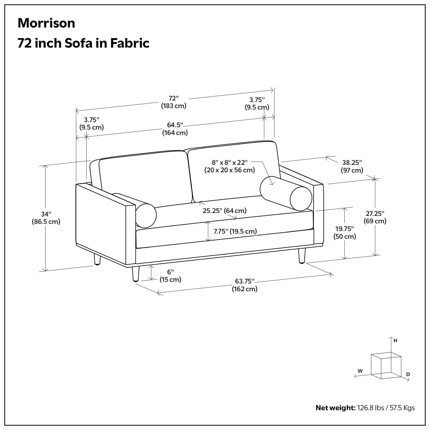 Morrison  
72 inch Sofa in Fabric  

- 72" (183 cm)  
- 64.5" (164 cm)  
- 3.75" (9.5 cm)  
- 8" x 8" x 22" (20 x 20 x 56 cm)  
- 38.25" (97 cm)  
- 34" (86.5 cm)  
- 25.25" (64 cm)  
- 7.75" (19.5 cm)  
- 19.75" (50 cm)  
- 27.25" (69 cm)  
- 6" (15 cm)  
- 63.75" (162 cm)  

Net weight: 126.8 lbs / 57.5 Kgs