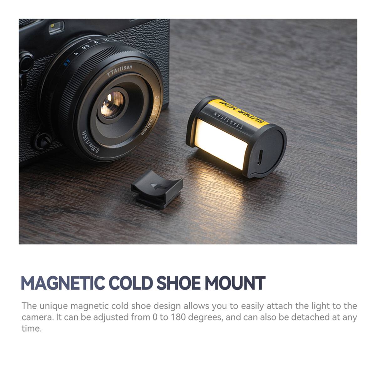 / 3 A 3  5.6 i 2.8 TTArtisan SJA58 ! 0.35m/L15ft 115ft WSEO ININ TTARTISAN SUPER MAGNETIC COLD SHOE MOUNT

The unique magnetic cold shoe design allows you to easily attach the light to the camera. It can be adjusted from 0 to 180 degrees, and can also be detached at any time.