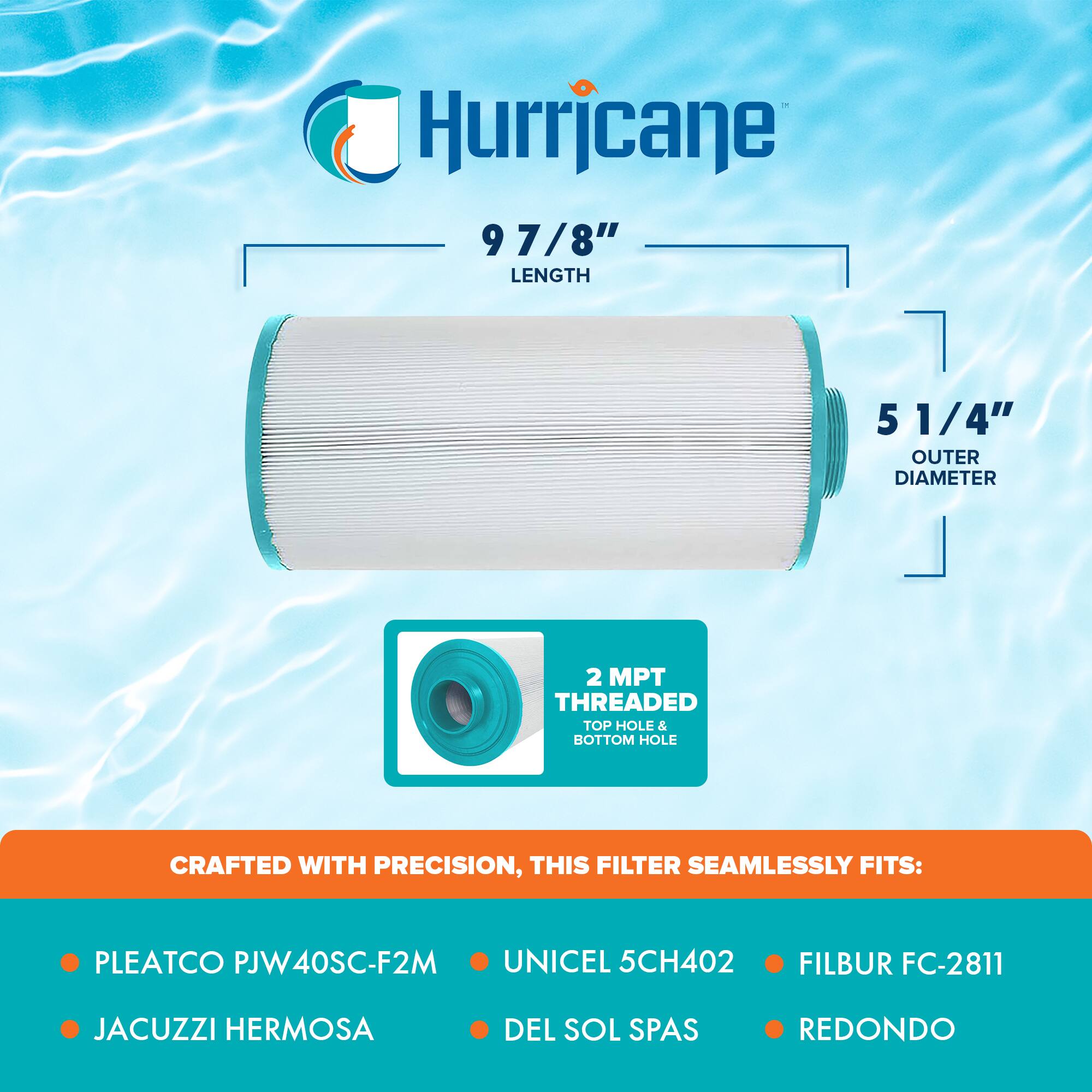 Hurricane

9 7/8" LENGTH

5 1/4" OUTER DIAMETER

2 MPT THREADED TOP HOLE & BOTTOM HOLE

CRAFTED WITH PRECISION, THIS FILTER SEAMLESSLY FITS:

- PLEATCO PJW40SC-F2M
- JACUZZI HERMOSA
- UNICEL 5CH402
- DEL SOL SPAS
- FILBUR FC-2811
- REDONDO