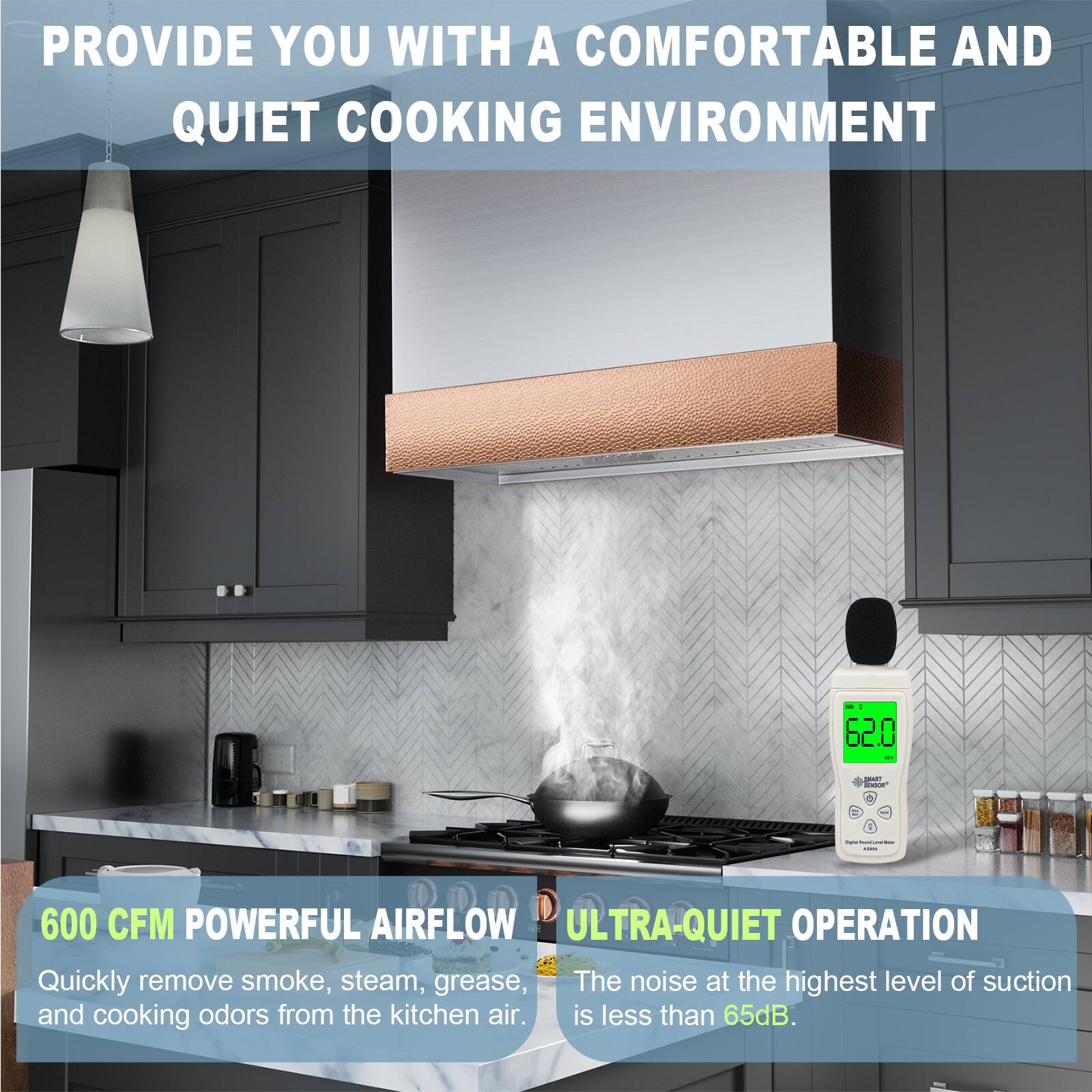 PROVIDE YOU WITH A COMFORTABLE AND QUIET COOKING ENVIRONMENT

600 CFM POWERFUL AIRFLOW
Quickly remove smoke, steam, grease, and cooking odors from the kitchen air.

ULTRA-QUIET OPERATION
The noise at the highest level of suction is less than 65dB.