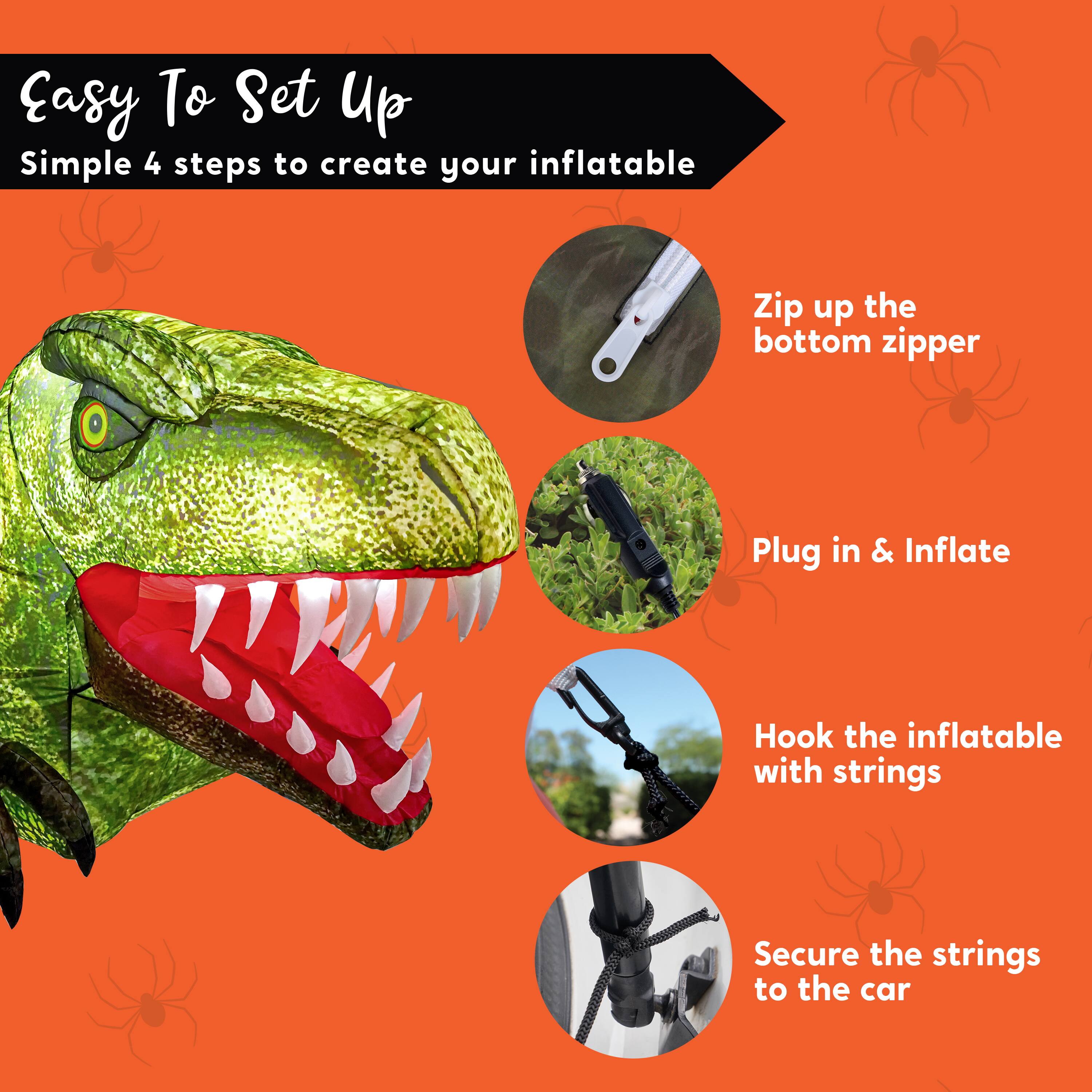 Easy To Set Up  
Simple 4 steps to create your inflatable

1. Zip up the bottom zipper
2. Plug in & Inflate
3. Hook the inflatable with strings
4. Secure the strings to the car