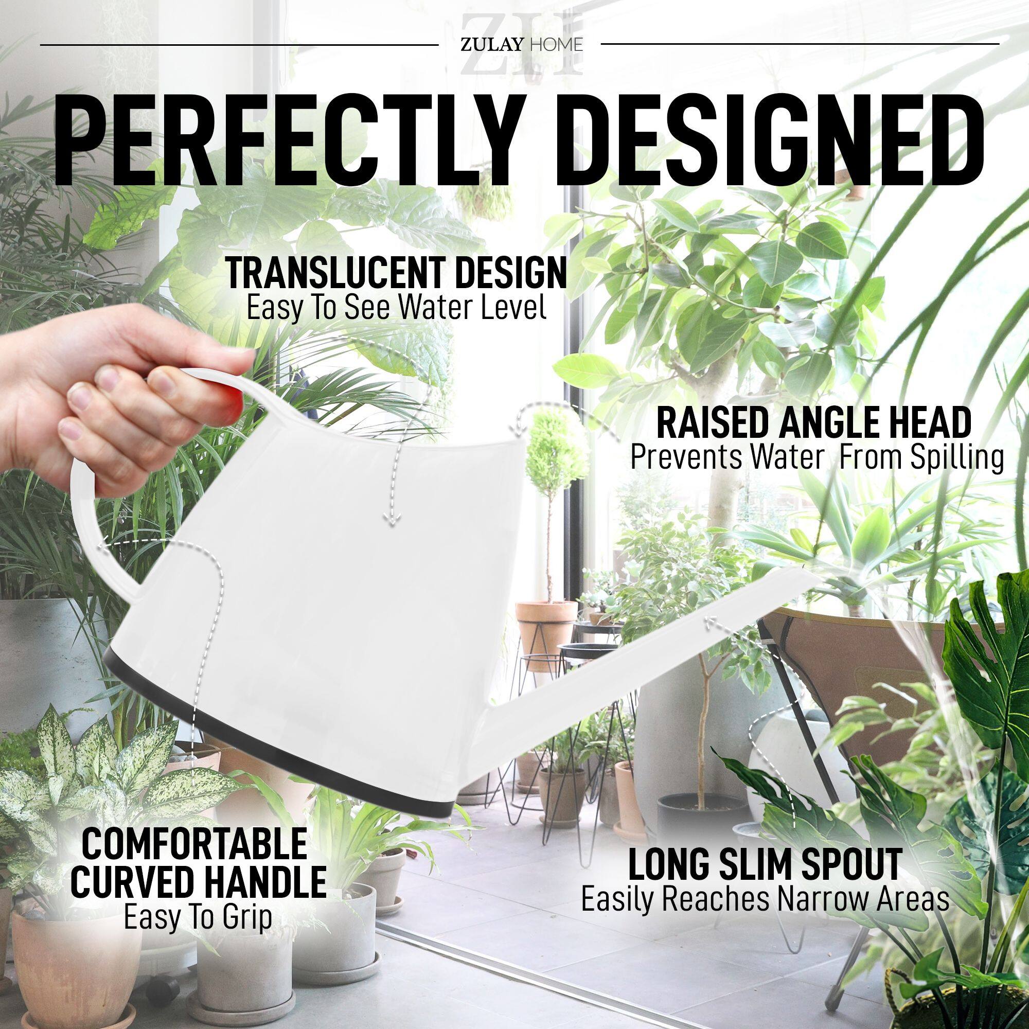 ZULAY HOME

PERFECTLY DESIGNED

TRANSLUCENT DESIGN  
Easy To See Water Level

RAISED ANGLE HEAD  
Prevents Water From Spilling

COMFORTABLE CURVED HANDLE  
Easy To Grip

LONG SLIM SPOUT  
Easily Reaches Narrow Areas