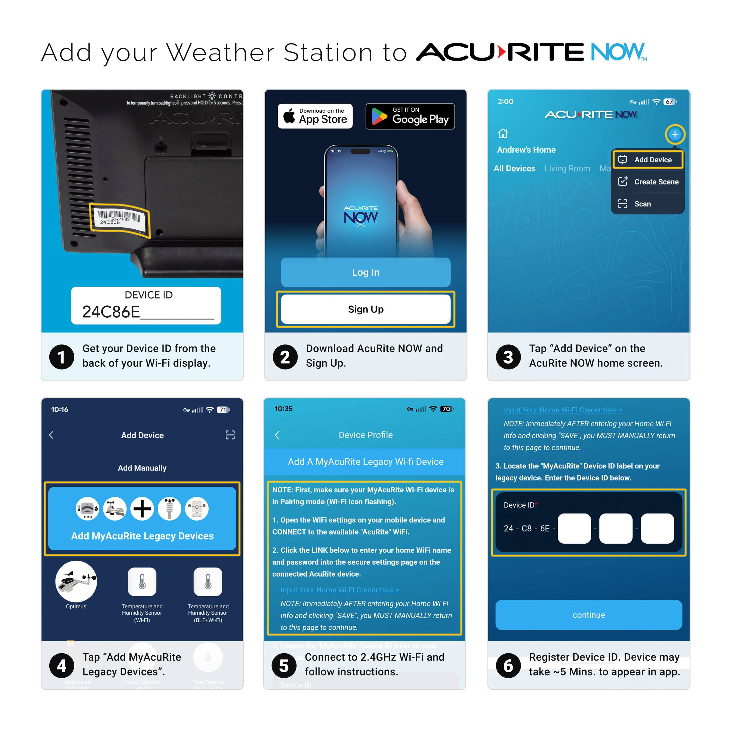 Add your Weather Station to ACURITE NOW

1. Get your Device ID from the back of your Wi-Fi display.
   DEVICE ID: 24C86E

2. Download AcuRite NOW and Sign Up.

3. Tap "Add Device" on the AcuRite NOW home screen.

4. Tap "Add MyAcuRite Legacy Devices".

5. Connect to 2.4GHz Wi-Fi and follow instructions.

6. Register Device ID. Device may take ~5 Mins. to appear in app.

- Add Device
- Create Scene
- Scan

- Add Manually
- Add MyAcuRite Legacy Wi-Fi Device

- Add A MyAcuRite Legacy Wi-Fi Device
  - NOTE: First, make sure your MyAcuRite Wi-Fi device is in Pairing mode (Wi-Fi icon flashing).
  - 1. Open the Wi-Fi settings on your mobile device and connect to the available "AcuRite" Wi-Fi.
  - 2. Click the LINK below to enter your home WiFi name and password into the secure settings page on the connected AcuRite device.
  - 3. Locate the "MyAcuRite" Device