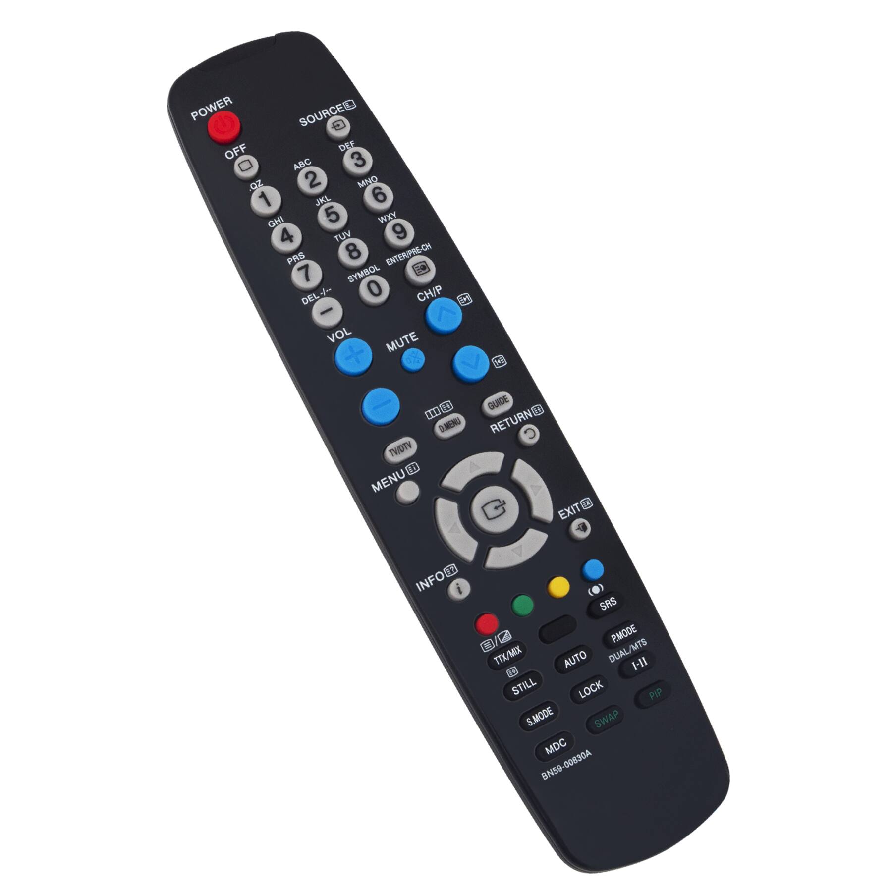 POWER  
OFF  
1 2 3 4 5 6 7 8 9 0  
ABC DEF GHI JKL MNO PQRS TUV WXYZ  
ENTER/PR-CH  
SYMBOL DEL  
VOL MUTE  
CH/P  
MENU  
GUIDE  
RETURN  
EXIT  
INFO  
PMODE  
DUAL/MTS  
TIX/MIX  
AUTO  
I-11  
STILL  
LOCK  
PIP  
S.MODE  
SWAP  
MOC  
BN59-00930A