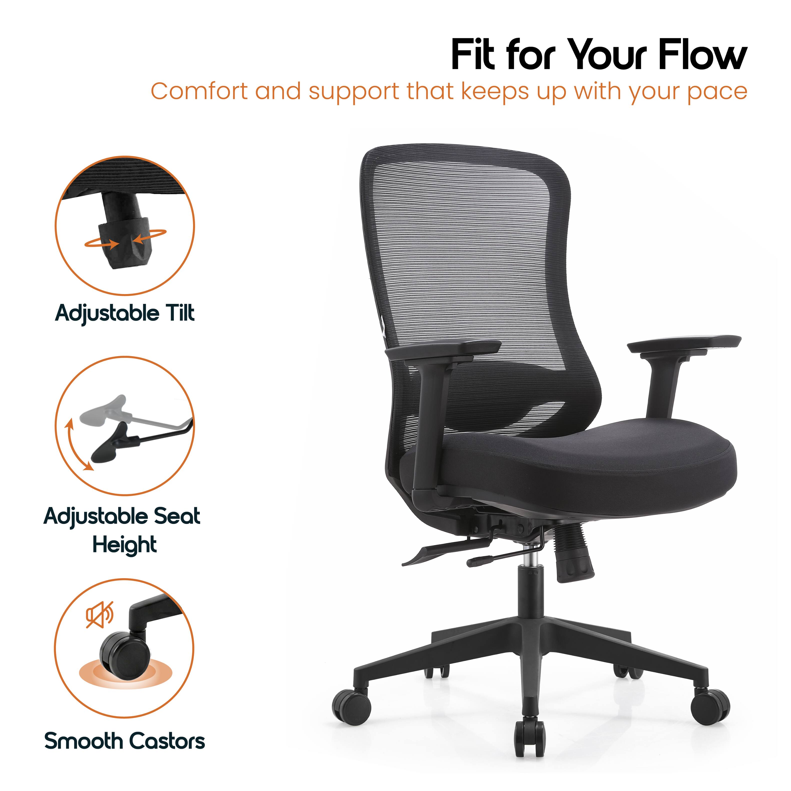 Fit for Your Flow  
Comfort and support that keeps up with your pace  
Adjustable Tilt  
Adjustable Seat Height  
Smooth Castors