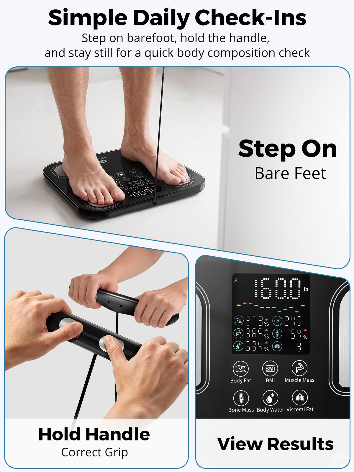 Simple Daily Check-Ins  
Step on barefoot, hold the handle, and stay still for a quick body composition check

Step On Bare Feet

Hold Handle  
Correct Grip

View Results

160.0 lb  
27.3% BMI  
24.3% Body Fat  
38.9% Muscle Mass  
5.4% Bone Mass  
53.4% Body Water  
Visceral Fat