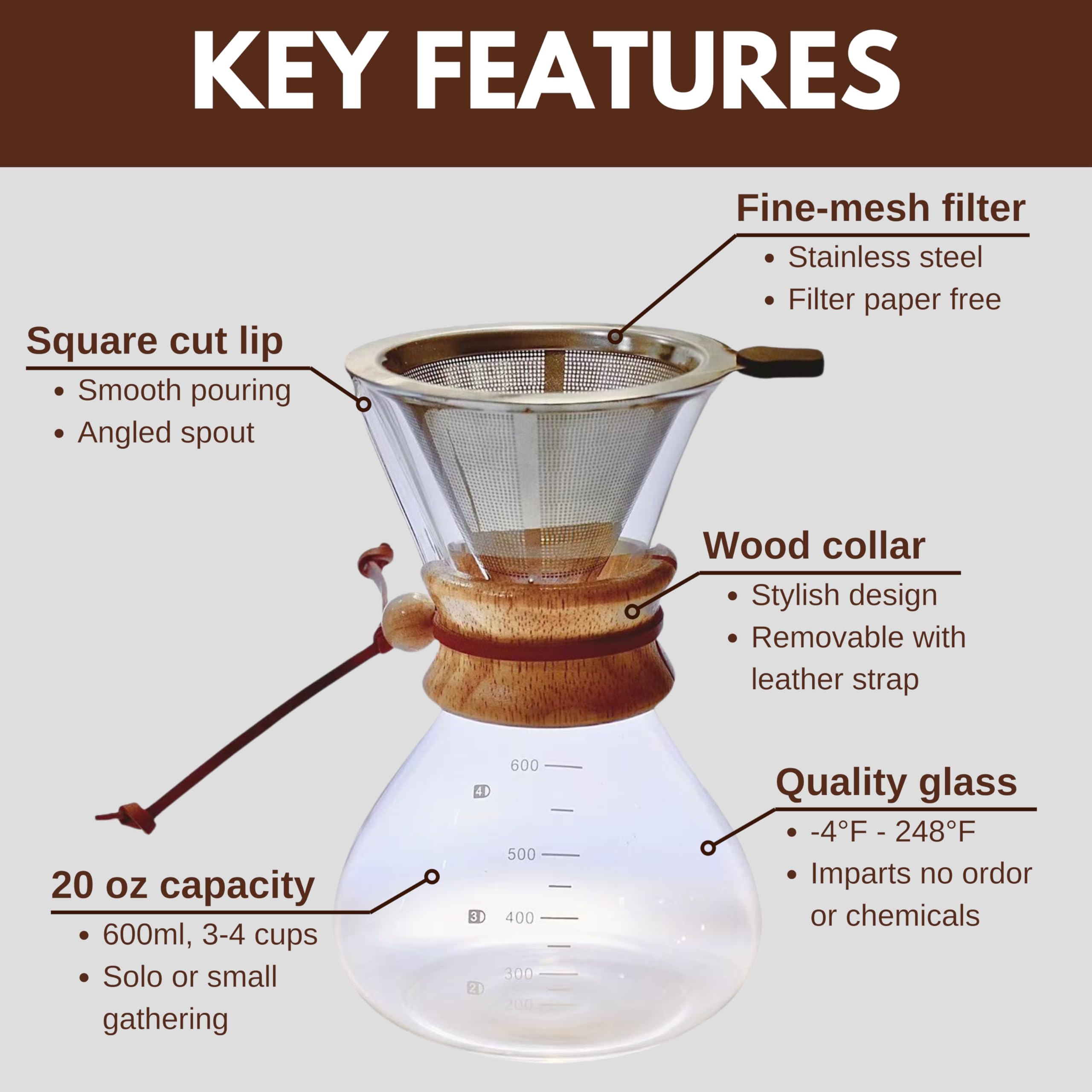 **KEY FEATURES**

- **Square cut lip**
  - Smooth pouring
  - Angled spout

- **Fine-mesh filter**
  - Stainless steel
  - Filter paper free

- **Wood collar**
  - Stylish design
  - Removable with leather strap

- **20 oz capacity**
  - 600ml, 3-4 cups
  - Solo or small gathering

- **Quality glass**
  - -4°F - 248°F
  - Imparts no odor or chemicals